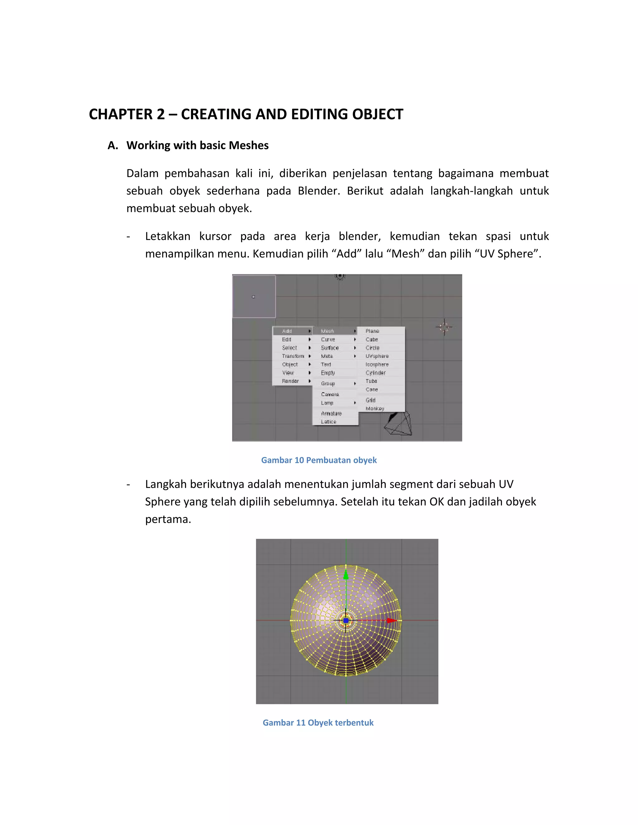CHAPTER 2 – CREATING AND EDITING OBJECT
A. Working with basic Meshes
Dalam pembahasan kali ini, diberikan penjelasan tentang bagaimana membuat
sebuah obyek sederhana pada Blender. Berikut adalah langkah-langkah untuk
membuat sebuah obyek.
- Letakkan kursor pada area kerja blender, kemudian tekan spasi untuk
menampilkan menu. Kemudian pilih “Add” lalu “Mesh” dan pilih “UV Sphere”.
Gambar 10 Pembuatan obyek
- Langkah berikutnya adalah menentukan jumlah segment dari sebuah UV
Sphere yang telah dipilih sebelumnya. Setelah itu tekan OK dan jadilah obyek
pertama.
Gambar 11 Obyek terbentuk
 