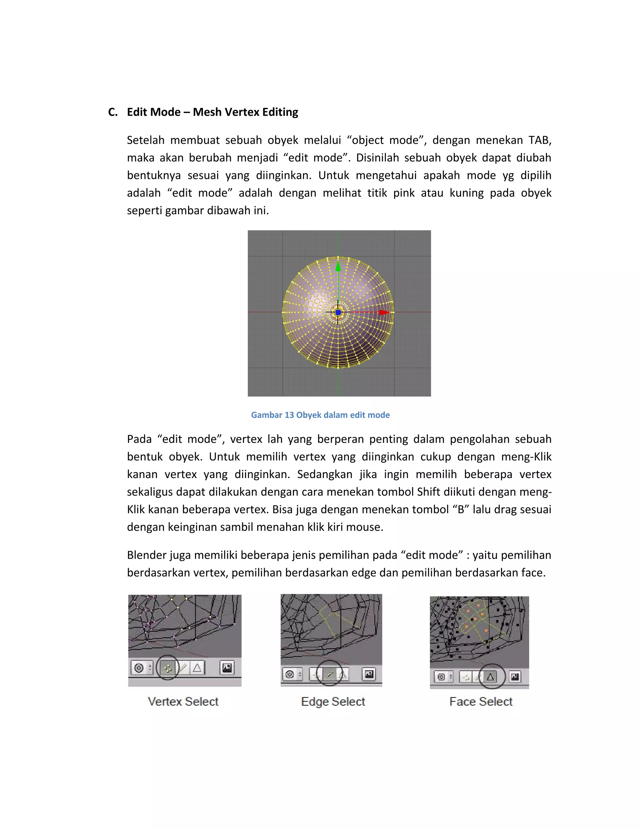 C. Edit Mode – Mesh Vertex Editing
Setelah membuat sebuah obyek melalui “object mode”, dengan menekan TAB,
maka akan berubah menjadi “edit mode”. Disinilah sebuah obyek dapat diubah
bentuknya sesuai yang diinginkan. Untuk mengetahui apakah mode yg dipilih
adalah “edit mode” adalah dengan melihat titik pink atau kuning pada obyek
seperti gambar dibawah ini.
Gambar 13 Obyek dalam edit mode
Pada “edit mode”, vertex lah yang berperan penting dalam pengolahan sebuah
bentuk obyek. Untuk memilih vertex yang diinginkan cukup dengan meng-Klik
kanan vertex yang diinginkan. Sedangkan jika ingin memilih beberapa vertex
sekaligus dapat dilakukan dengan cara menekan tombol Shift diikuti dengan meng-
Klik kanan beberapa vertex. Bisa juga dengan menekan tombol “B” lalu drag sesuai
dengan keinginan sambil menahan klik kiri mouse.
Blender juga memiliki beberapa jenis pemilihan pada “edit mode” : yaitu pemilihan
berdasarkan vertex, pemilihan berdasarkan edge dan pemilihan berdasarkan face.
 