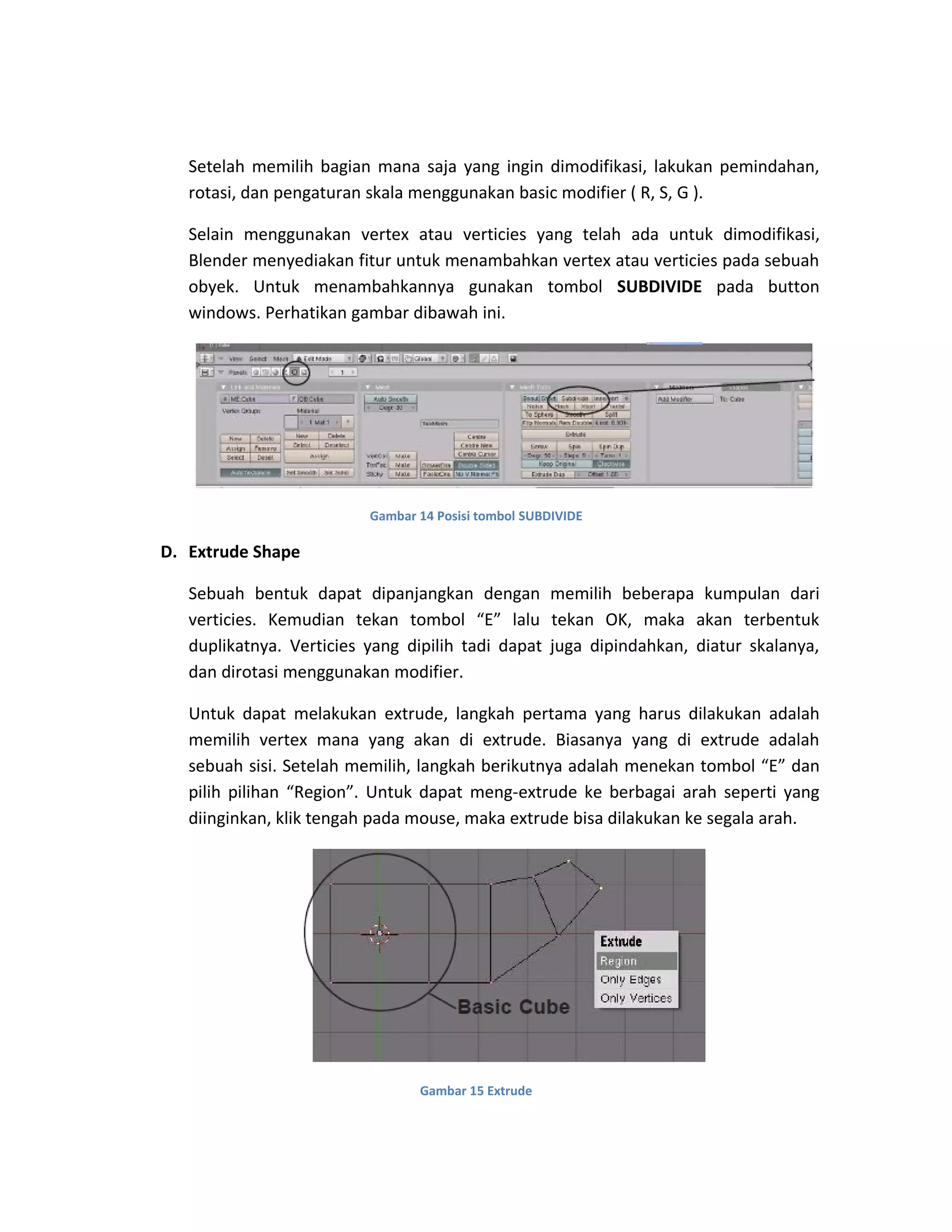 Setelah memilih bagian mana saja yang ingin dimodifikasi, lakukan pemindahan,
rotasi, dan pengaturan skala menggunakan basic modifier ( R, S, G ).
Selain menggunakan vertex atau verticies yang telah ada untuk dimodifikasi,
Blender menyediakan fitur untuk menambahkan vertex atau verticies pada sebuah
obyek. Untuk menambahkannya gunakan tombol SUBDIVIDE pada button
windows. Perhatikan gambar dibawah ini.
Gambar 14 Posisi tombol SUBDIVIDE
D. Extrude Shape
Sebuah bentuk dapat dipanjangkan dengan memilih beberapa kumpulan dari
verticies. Kemudian tekan tombol “E” lalu tekan OK, maka akan terbentuk
duplikatnya. Verticies yang dipilih tadi dapat juga dipindahkan, diatur skalanya,
dan dirotasi menggunakan modifier.
Untuk dapat melakukan extrude, langkah pertama yang harus dilakukan adalah
memilih vertex mana yang akan di extrude. Biasanya yang di extrude adalah
sebuah sisi. Setelah memilih, langkah berikutnya adalah menekan tombol “E” dan
pilih pilihan “Region”. Untuk dapat meng-extrude ke berbagai arah seperti yang
diinginkan, klik tengah pada mouse, maka extrude bisa dilakukan ke segala arah.
Gambar 15 Extrude
 