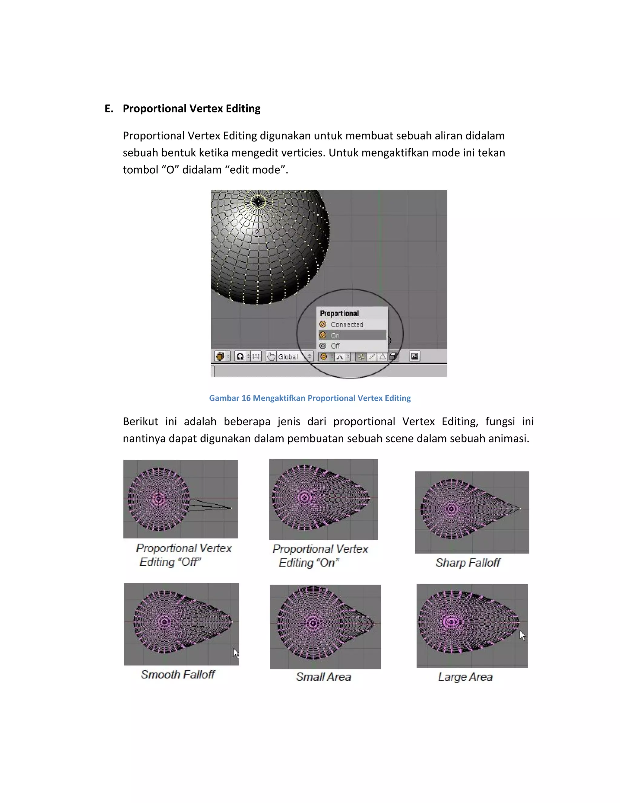 E. Proportional Vertex Editing
Proportional Vertex Editing digunakan untuk membuat sebuah aliran didalam
sebuah bentuk ketika mengedit verticies. Untuk mengaktifkan mode ini tekan
tombol “O” didalam “edit mode”.
Gambar 16 Mengaktifkan Proportional Vertex Editing
Berikut ini adalah beberapa jenis dari proportional Vertex Editing, fungsi ini
nantinya dapat digunakan dalam pembuatan sebuah scene dalam sebuah animasi.
 