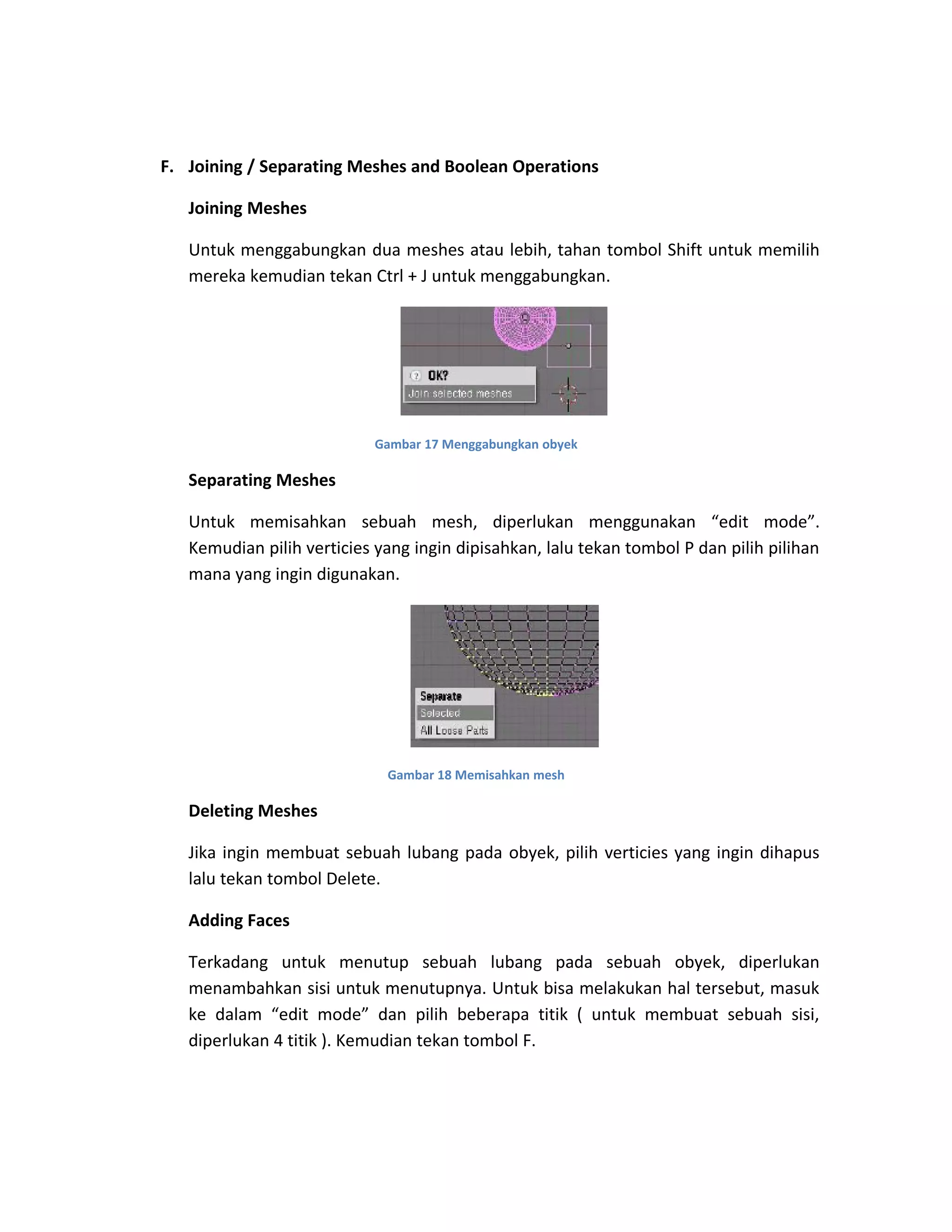 F. Joining / Separating Meshes and Boolean Operations
Joining Meshes
Untuk menggabungkan dua meshes atau lebih, tahan tombol Shift untuk memilih
mereka kemudian tekan Ctrl + J untuk menggabungkan.
Gambar 17 Menggabungkan obyek
Separating Meshes
Untuk memisahkan sebuah mesh, diperlukan menggunakan “edit mode”.
Kemudian pilih verticies yang ingin dipisahkan, lalu tekan tombol P dan pilih pilihan
mana yang ingin digunakan.
Gambar 18 Memisahkan mesh
Deleting Meshes
Jika ingin membuat sebuah lubang pada obyek, pilih verticies yang ingin dihapus
lalu tekan tombol Delete.
Adding Faces
Terkadang untuk menutup sebuah lubang pada sebuah obyek, diperlukan
menambahkan sisi untuk menutupnya. Untuk bisa melakukan hal tersebut, masuk
ke dalam “edit mode” dan pilih beberapa titik ( untuk membuat sebuah sisi,
diperlukan 4 titik ). Kemudian tekan tombol F.
 