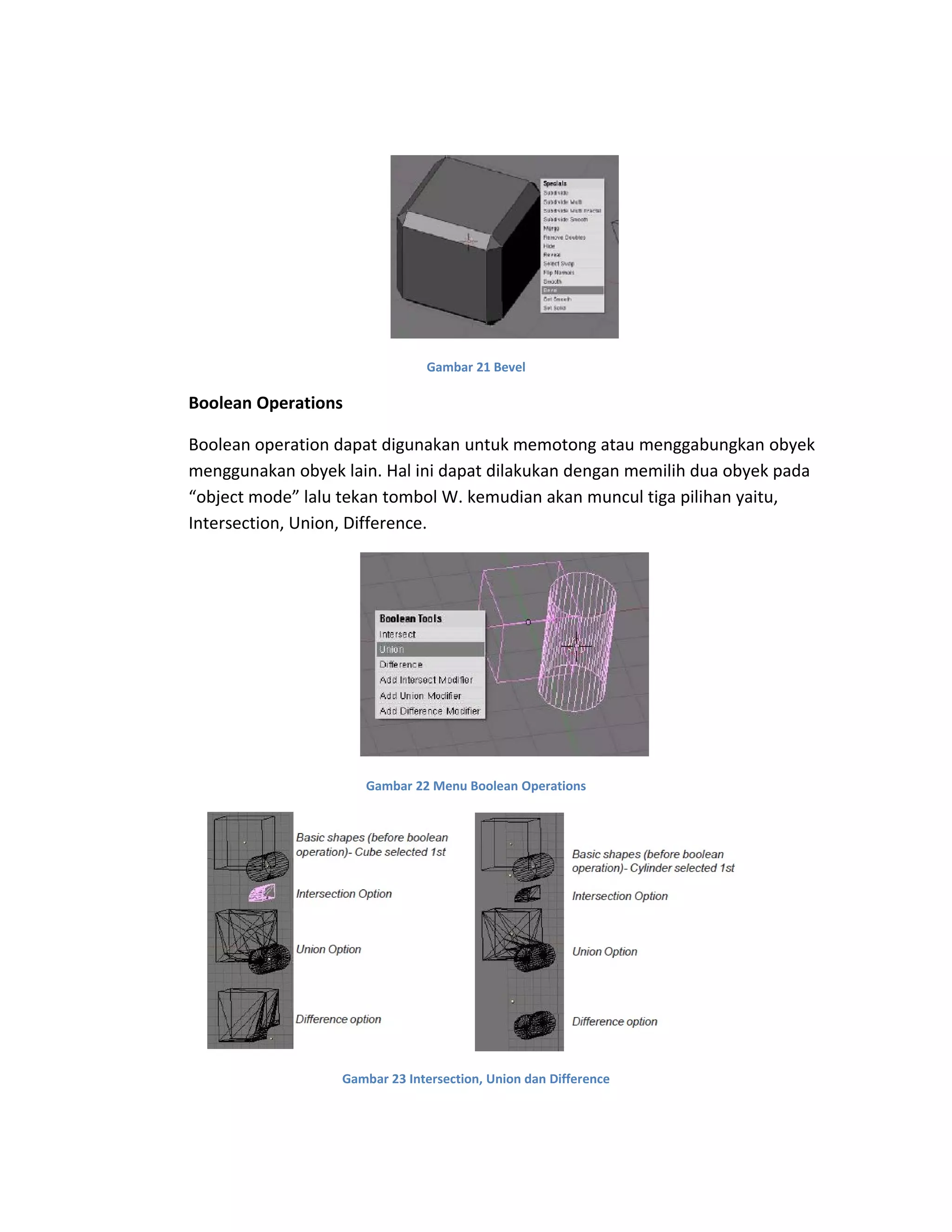 Gambar 21 Bevel
Boolean Operations
Boolean operation dapat digunakan untuk memotong atau menggabungkan obyek
menggunakan obyek lain. Hal ini dapat dilakukan dengan memilih dua obyek pada
“object mode” lalu tekan tombol W. kemudian akan muncul tiga pilihan yaitu,
Intersection, Union, Difference.
Gambar 22 Menu Boolean Operations
Gambar 23 Intersection, Union dan Difference
 