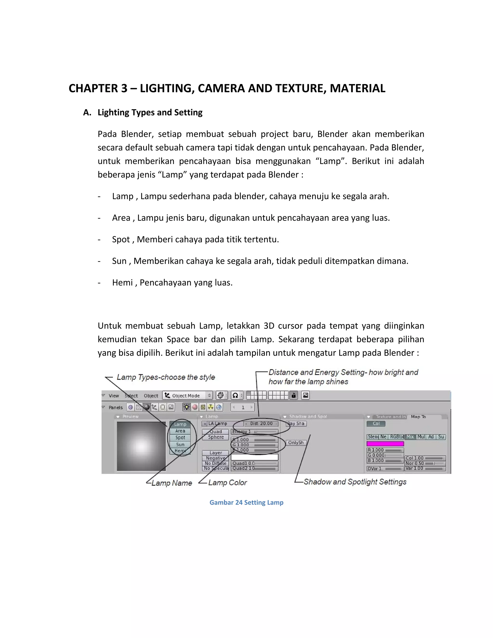 CHAPTER 3 – LIGHTING, CAMERA AND TEXTURE, MATERIAL
A. Lighting Types and Setting
Pada Blender, setiap membuat sebuah project baru, Blender akan memberikan
secara default sebuah camera tapi tidak dengan untuk pencahayaan. Pada Blender,
untuk memberikan pencahayaan bisa menggunakan “Lamp”. Berikut ini adalah
beberapa jenis “Lamp” yang terdapat pada Blender :
- Lamp , Lampu sederhana pada blender, cahaya menuju ke segala arah.
- Area , Lampu jenis baru, digunakan untuk pencahayaan area yang luas.
- Spot , Memberi cahaya pada titik tertentu.
- Sun , Memberikan cahaya ke segala arah, tidak peduli ditempatkan dimana.
- Hemi , Pencahayaan yang luas.
Untuk membuat sebuah Lamp, letakkan 3D cursor pada tempat yang diinginkan
kemudian tekan Space bar dan pilih Lamp. Sekarang terdapat beberapa pilihan
yang bisa dipilih. Berikut ini adalah tampilan untuk mengatur Lamp pada Blender :
Gambar 24 Setting Lamp
 