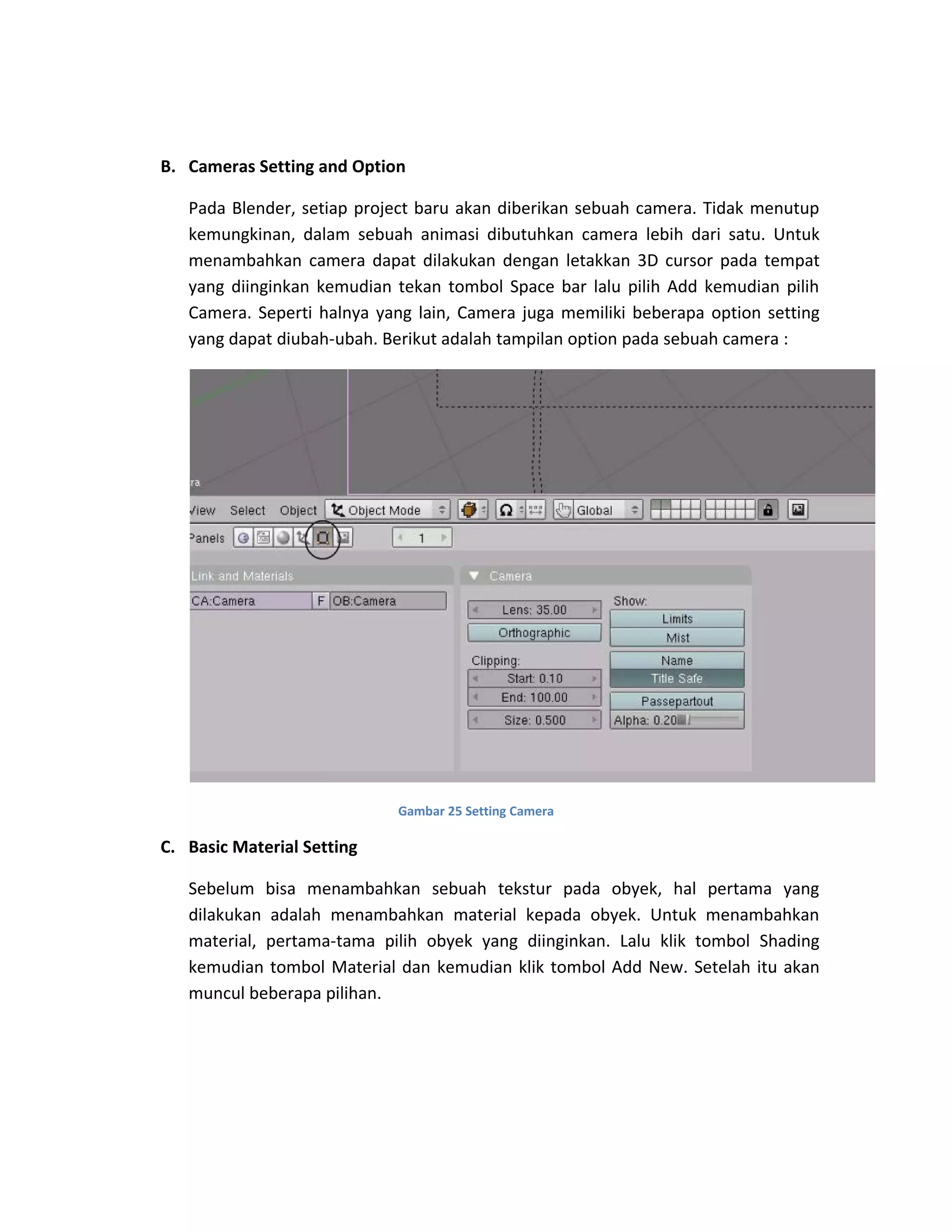 B. Cameras Setting and Option
Pada Blender, setiap project baru akan diberikan sebuah camera. Tidak menutup
kemungkinan, dalam sebuah animasi dibutuhkan camera lebih dari satu. Untuk
menambahkan camera dapat dilakukan dengan letakkan 3D cursor pada tempat
yang diinginkan kemudian tekan tombol Space bar lalu pilih Add kemudian pilih
Camera. Seperti halnya yang lain, Camera juga memiliki beberapa option setting
yang dapat diubah-ubah. Berikut adalah tampilan option pada sebuah camera :
Gambar 25 Setting Camera
C. Basic Material Setting
Sebelum bisa menambahkan sebuah tekstur pada obyek, hal pertama yang
dilakukan adalah menambahkan material kepada obyek. Untuk menambahkan
material, pertama-tama pilih obyek yang diinginkan. Lalu klik tombol Shading
kemudian tombol Material dan kemudian klik tombol Add New. Setelah itu akan
muncul beberapa pilihan.
 