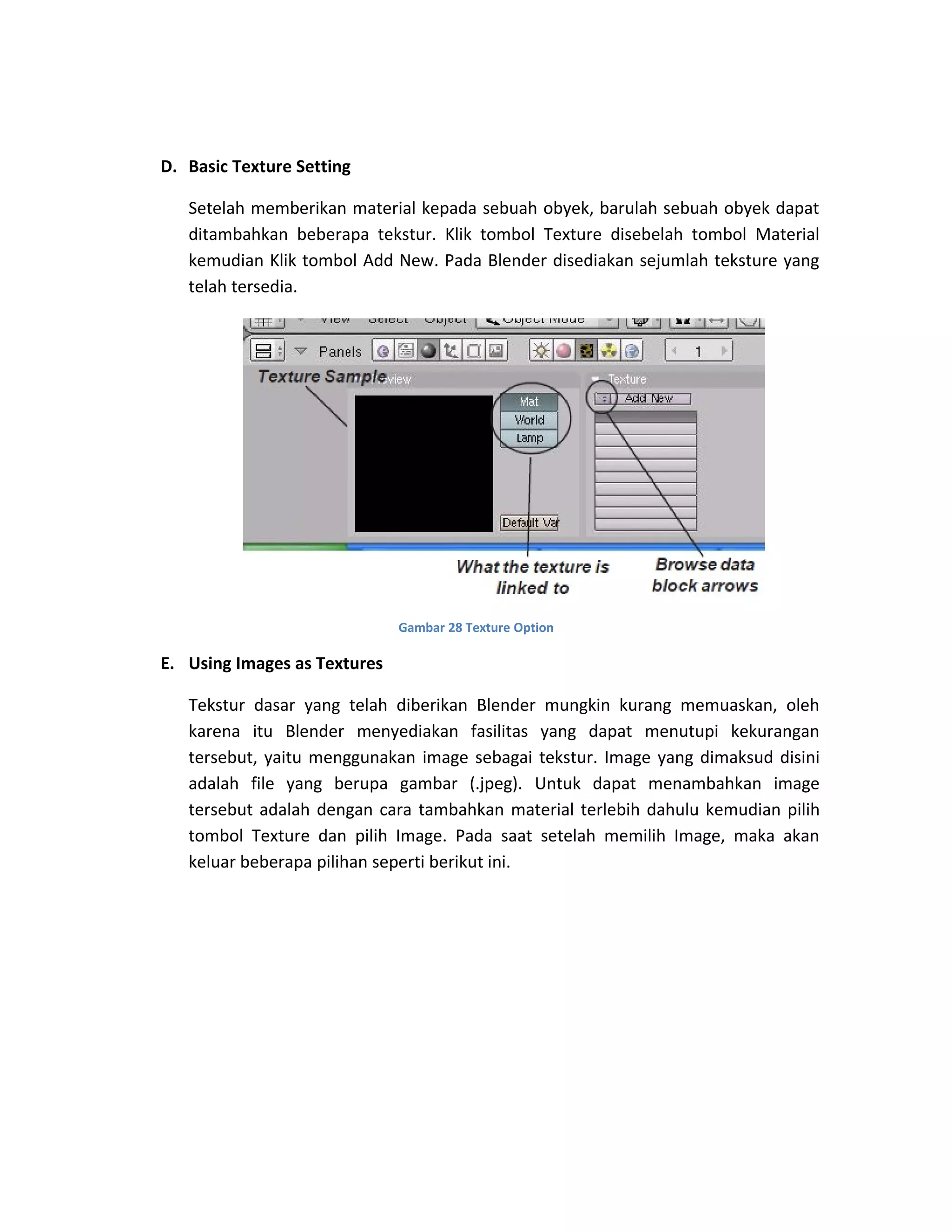 D. Basic Texture Setting
Setelah memberikan material kepada sebuah obyek, barulah sebuah obyek dapat
ditambahkan beberapa tekstur. Klik tombol Texture disebelah tombol Material
kemudian Klik tombol Add New. Pada Blender disediakan sejumlah teksture yang
telah tersedia.
Gambar 28 Texture Option
E. Using Images as Textures
Tekstur dasar yang telah diberikan Blender mungkin kurang memuaskan, oleh
karena itu Blender menyediakan fasilitas yang dapat menutupi kekurangan
tersebut, yaitu menggunakan image sebagai tekstur. Image yang dimaksud disini
adalah file yang berupa gambar (.jpeg). Untuk dapat menambahkan image
tersebut adalah dengan cara tambahkan material terlebih dahulu kemudian pilih
tombol Texture dan pilih Image. Pada saat setelah memilih Image, maka akan
keluar beberapa pilihan seperti berikut ini.
 