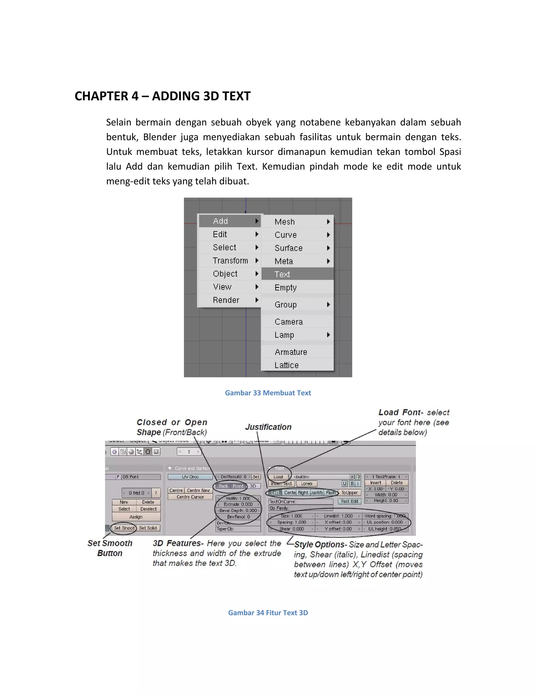 CHAPTER 4 – ADDING 3D TEXT
Selain bermain dengan sebuah obyek yang notabene kebanyakan dalam sebuah
bentuk, Blender juga menyediakan sebuah fasilitas untuk bermain dengan teks.
Untuk membuat teks, letakkan kursor dimanapun kemudian tekan tombol Spasi
lalu Add dan kemudian pilih Text. Kemudian pindah mode ke edit mode untuk
meng-edit teks yang telah dibuat.
Gambar 33 Membuat Text
Gambar 34 Fitur Text 3D
 