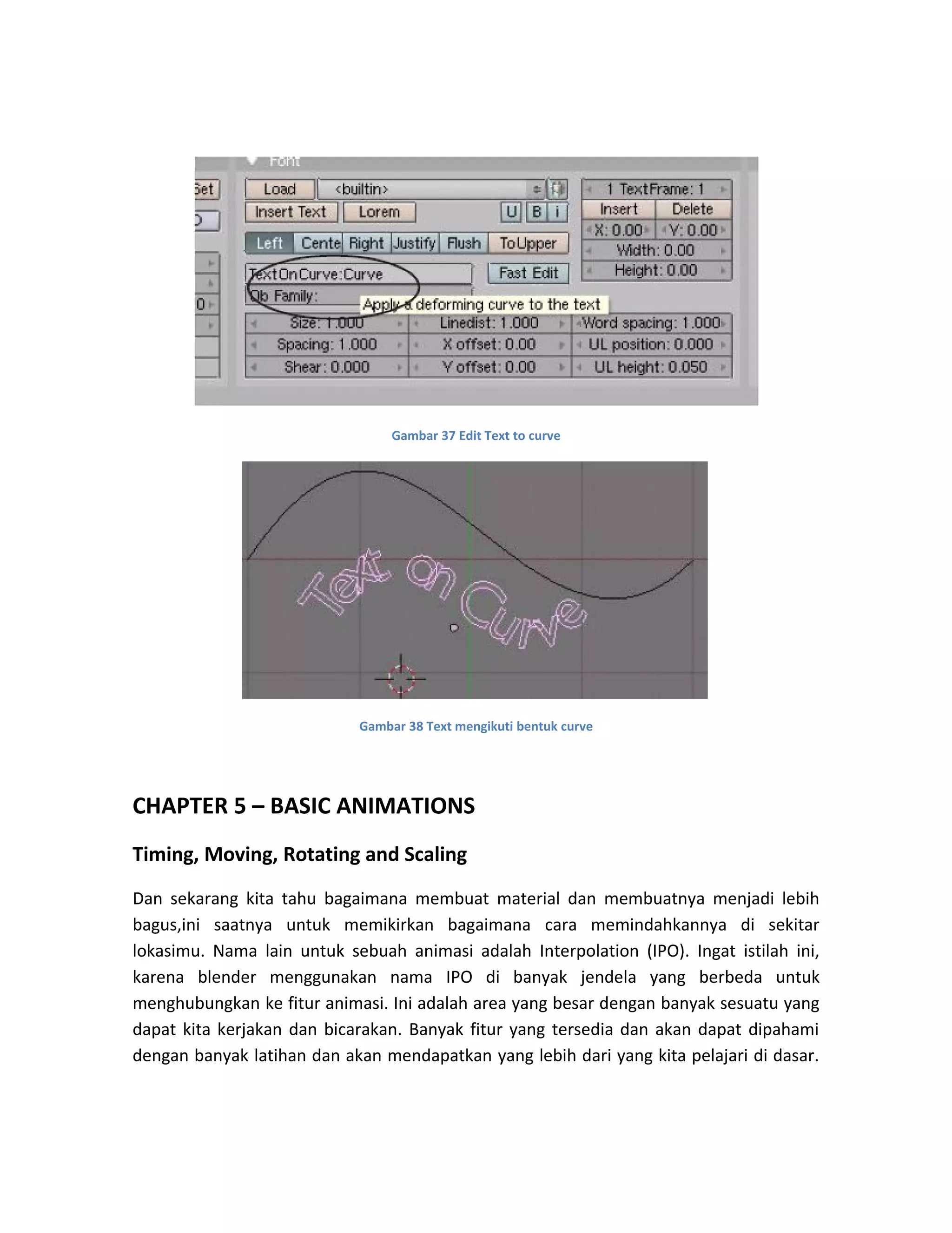 Gambar 37 Edit Text to curve
Gambar 38 Text mengikuti bentuk curve
CHAPTER 5 – BASIC ANIMATIONS
Timing, Moving, Rotating and Scaling
Dan sekarang kita tahu bagaimana membuat material dan membuatnya menjadi lebih
bagus,ini saatnya untuk memikirkan bagaimana cara memindahkannya di sekitar
lokasimu. Nama lain untuk sebuah animasi adalah Interpolation (IPO). Ingat istilah ini,
karena blender menggunakan nama IPO di banyak jendela yang berbeda untuk
menghubungkan ke fitur animasi. Ini adalah area yang besar dengan banyak sesuatu yang
dapat kita kerjakan dan bicarakan. Banyak fitur yang tersedia dan akan dapat dipahami
dengan banyak latihan dan akan mendapatkan yang lebih dari yang kita pelajari di dasar.
 