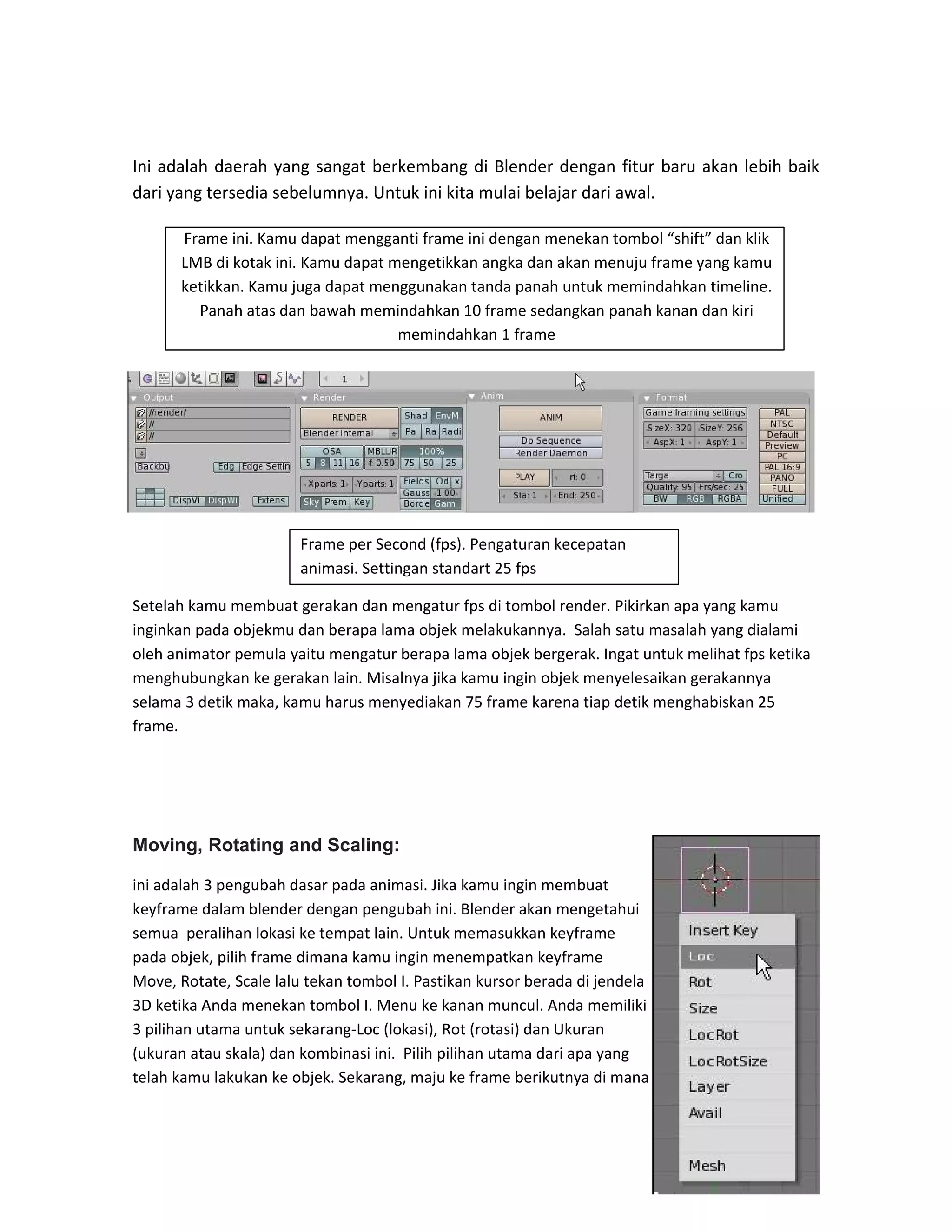 Ini adalah daerah yang sangat berkembang di Blender dengan fitur baru akan lebih baik
dari yang tersedia sebelumnya. Untuk ini kita mulai belajar dari awal.
Setelah kamu membuat gerakan dan mengatur fps di tombol render. Pikirkan apa yang kamu
inginkan pada objekmu dan berapa lama objek melakukannya. Salah satu masalah yang dialami
oleh animator pemula yaitu mengatur berapa lama objek bergerak. Ingat untuk melihat fps ketika
menghubungkan ke gerakan lain. Misalnya jika kamu ingin objek menyelesaikan gerakannya
selama 3 detik maka, kamu harus menyediakan 75 frame karena tiap detik menghabiskan 25
frame.
Moving, Rotating and Scaling:
ini adalah 3 pengubah dasar pada animasi. Jika kamu ingin membuat
keyframe dalam blender dengan pengubah ini. Blender akan mengetahui
semua peralihan lokasi ke tempat lain. Untuk memasukkan keyframe
pada objek, pilih frame dimana kamu ingin menempatkan keyframe
Move, Rotate, Scale lalu tekan tombol I. Pastikan kursor berada di jendela
3D ketika Anda menekan tombol I. Menu ke kanan muncul. Anda memiliki
3 pilihan utama untuk sekarang-Loc (lokasi), Rot (rotasi) dan Ukuran
(ukuran atau skala) dan kombinasi ini. Pilih pilihan utama dari apa yang
telah kamu lakukan ke objek. Sekarang, maju ke frame berikutnya di mana
Frame ini. Kamu dapat mengganti frame ini dengan menekan tombol “shift” dan klik
LMB di kotak ini. Kamu dapat mengetikkan angka dan akan menuju frame yang kamu
ketikkan. Kamu juga dapat menggunakan tanda panah untuk memindahkan timeline.
Panah atas dan bawah memindahkan 10 frame sedangkan panah kanan dan kiri
memindahkan 1 frame
Frame per Second (fps). Pengaturan kecepatan
animasi. Settingan standart 25 fps
 