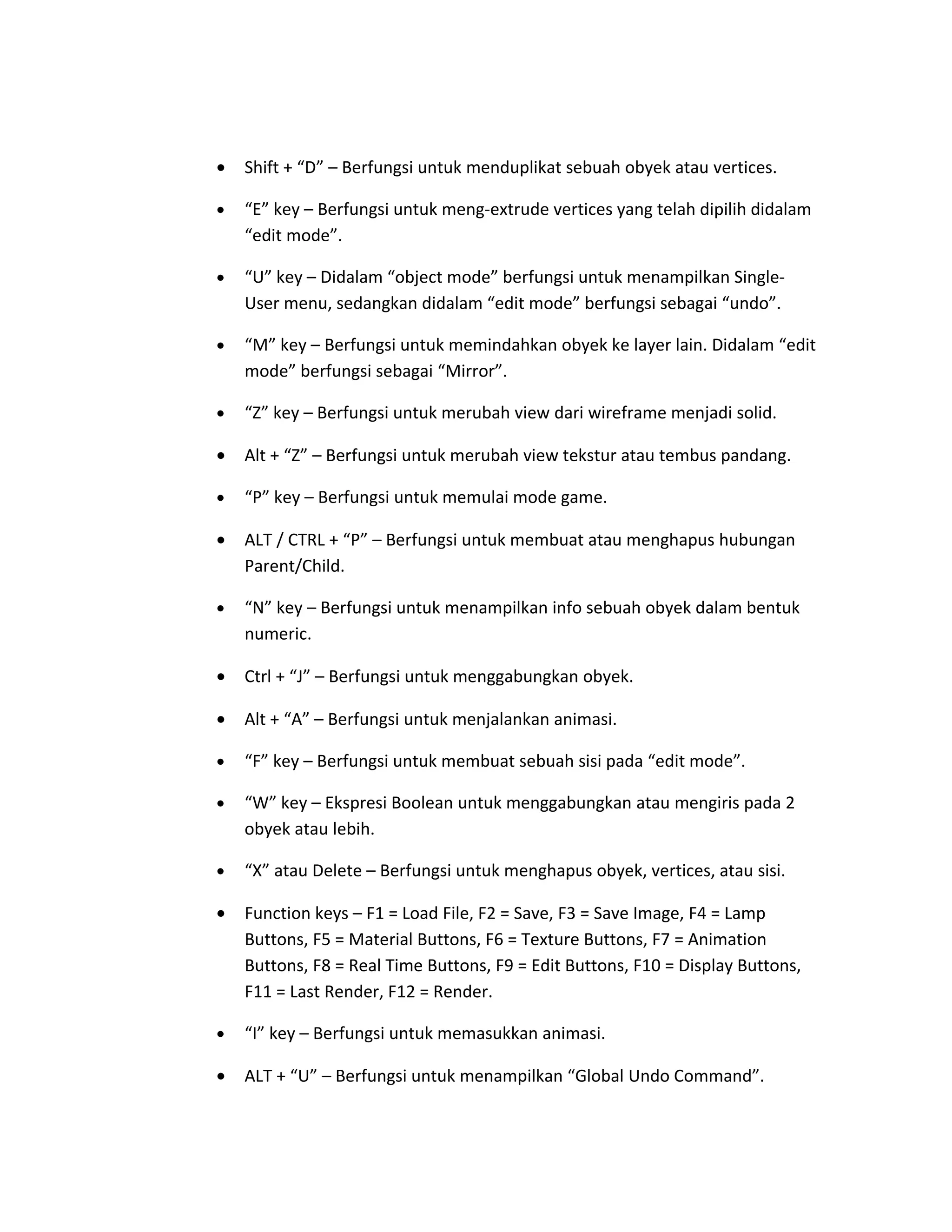 • Shift + “D” – Berfungsi untuk menduplikat sebuah obyek atau vertices.
• “E” key – Berfungsi untuk meng-extrude vertices yang telah dipilih didalam
“edit mode”.
• “U” key – Didalam “object mode” berfungsi untuk menampilkan Single-
User menu, sedangkan didalam “edit mode” berfungsi sebagai “undo”.
• “M” key – Berfungsi untuk memindahkan obyek ke layer lain. Didalam “edit
mode” berfungsi sebagai “Mirror”.
• “Z” key – Berfungsi untuk merubah view dari wireframe menjadi solid.
• Alt + “Z” – Berfungsi untuk merubah view tekstur atau tembus pandang.
• “P” key – Berfungsi untuk memulai mode game.
• ALT / CTRL + “P” – Berfungsi untuk membuat atau menghapus hubungan
Parent/Child.
• “N” key – Berfungsi untuk menampilkan info sebuah obyek dalam bentuk
numeric.
• Ctrl + “J” – Berfungsi untuk menggabungkan obyek.
• Alt + “A” – Berfungsi untuk menjalankan animasi.
• “F” key – Berfungsi untuk membuat sebuah sisi pada “edit mode”.
• “W” key – Ekspresi Boolean untuk menggabungkan atau mengiris pada 2
obyek atau lebih.
• “X” atau Delete – Berfungsi untuk menghapus obyek, vertices, atau sisi.
• Function keys – F1 = Load File, F2 = Save, F3 = Save Image, F4 = Lamp
Buttons, F5 = Material Buttons, F6 = Texture Buttons, F7 = Animation
Buttons, F8 = Real Time Buttons, F9 = Edit Buttons, F10 = Display Buttons,
F11 = Last Render, F12 = Render.
• “I” key – Berfungsi untuk memasukkan animasi.
• ALT + “U” – Berfungsi untuk menampilkan “Global Undo Command”.
 