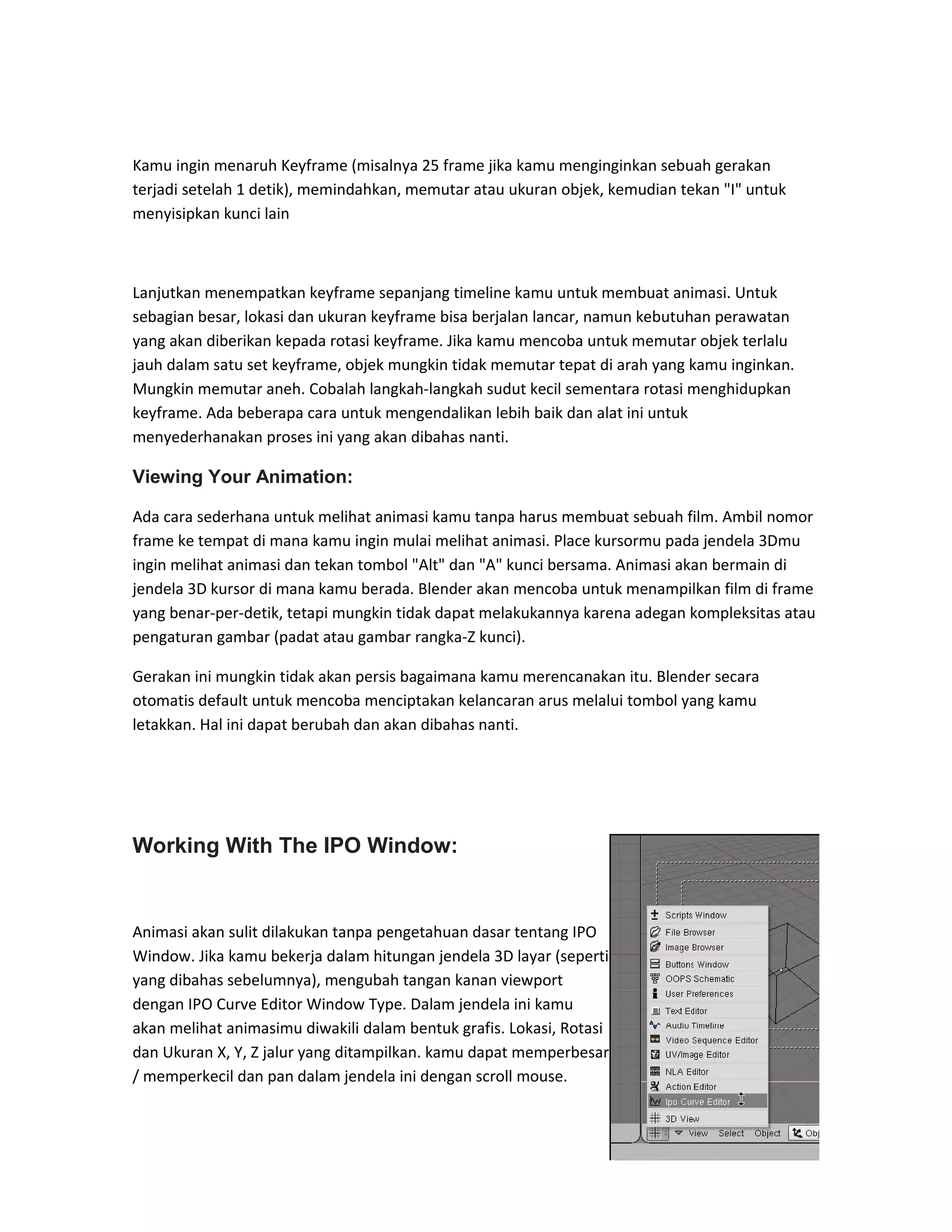 Kamu ingin menaruh Keyframe (misalnya 25 frame jika kamu menginginkan sebuah gerakan
terjadi setelah 1 detik), memindahkan, memutar atau ukuran objek, kemudian tekan "I" untuk
menyisipkan kunci lain
Lanjutkan menempatkan keyframe sepanjang timeline kamu untuk membuat animasi. Untuk
sebagian besar, lokasi dan ukuran keyframe bisa berjalan lancar, namun kebutuhan perawatan
yang akan diberikan kepada rotasi keyframe. Jika kamu mencoba untuk memutar objek terlalu
jauh dalam satu set keyframe, objek mungkin tidak memutar tepat di arah yang kamu inginkan.
Mungkin memutar aneh. Cobalah langkah-langkah sudut kecil sementara rotasi menghidupkan
keyframe. Ada beberapa cara untuk mengendalikan lebih baik dan alat ini untuk
menyederhanakan proses ini yang akan dibahas nanti.
Viewing Your Animation:
Ada cara sederhana untuk melihat animasi kamu tanpa harus membuat sebuah film. Ambil nomor
frame ke tempat di mana kamu ingin mulai melihat animasi. Place kursormu pada jendela 3Dmu
ingin melihat animasi dan tekan tombol "Alt" dan "A" kunci bersama. Animasi akan bermain di
jendela 3D kursor di mana kamu berada. Blender akan mencoba untuk menampilkan film di frame
yang benar-per-detik, tetapi mungkin tidak dapat melakukannya karena adegan kompleksitas atau
pengaturan gambar (padat atau gambar rangka-Z kunci).
Gerakan ini mungkin tidak akan persis bagaimana kamu merencanakan itu. Blender secara
otomatis default untuk mencoba menciptakan kelancaran arus melalui tombol yang kamu
letakkan. Hal ini dapat berubah dan akan dibahas nanti.
Working With The IPO Window:
Animasi akan sulit dilakukan tanpa pengetahuan dasar tentang IPO
Window. Jika kamu bekerja dalam hitungan jendela 3D layar (seperti
yang dibahas sebelumnya), mengubah tangan kanan viewport
dengan IPO Curve Editor Window Type. Dalam jendela ini kamu
akan melihat animasimu diwakili dalam bentuk grafis. Lokasi, Rotasi
dan Ukuran X, Y, Z jalur yang ditampilkan. kamu dapat memperbesar
/ memperkecil dan pan dalam jendela ini dengan scroll mouse.
 