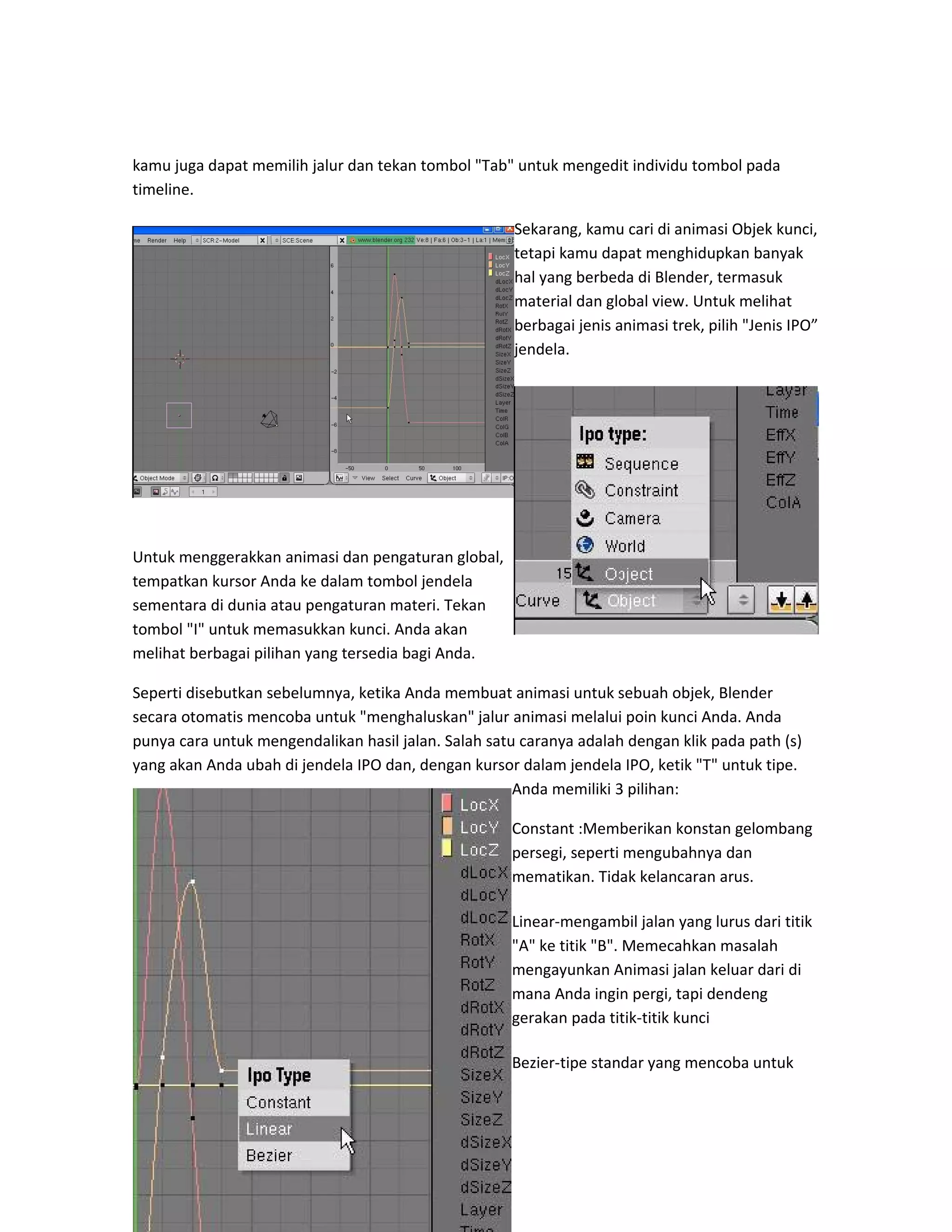 kamu juga dapat memilih jalur dan tekan tombol "Tab" untuk mengedit individu tombol pada
timeline.
Sekarang, kamu cari di animasi Objek kunci,
tetapi kamu dapat menghidupkan banyak
hal yang berbeda di Blender, termasuk
material dan global view. Untuk melihat
berbagai jenis animasi trek, pilih "Jenis IPO”
jendela.
Untuk menggerakkan animasi dan pengaturan global,
tempatkan kursor Anda ke dalam tombol jendela
sementara di dunia atau pengaturan materi. Tekan
tombol "I" untuk memasukkan kunci. Anda akan
melihat berbagai pilihan yang tersedia bagi Anda.
Seperti disebutkan sebelumnya, ketika Anda membuat animasi untuk sebuah objek, Blender
secara otomatis mencoba untuk "menghaluskan" jalur animasi melalui poin kunci Anda. Anda
punya cara untuk mengendalikan hasil jalan. Salah satu caranya adalah dengan klik pada path (s)
yang akan Anda ubah di jendela IPO dan, dengan kursor dalam jendela IPO, ketik "T" untuk tipe.
Anda memiliki 3 pilihan:
Constant :Memberikan konstan gelombang
persegi, seperti mengubahnya dan
mematikan. Tidak kelancaran arus.
Linear-mengambil jalan yang lurus dari titik
"A" ke titik "B". Memecahkan masalah
mengayunkan Animasi jalan keluar dari di
mana Anda ingin pergi, tapi dendeng
gerakan pada titik-titik kunci
Bezier-tipe standar yang mencoba untuk
 