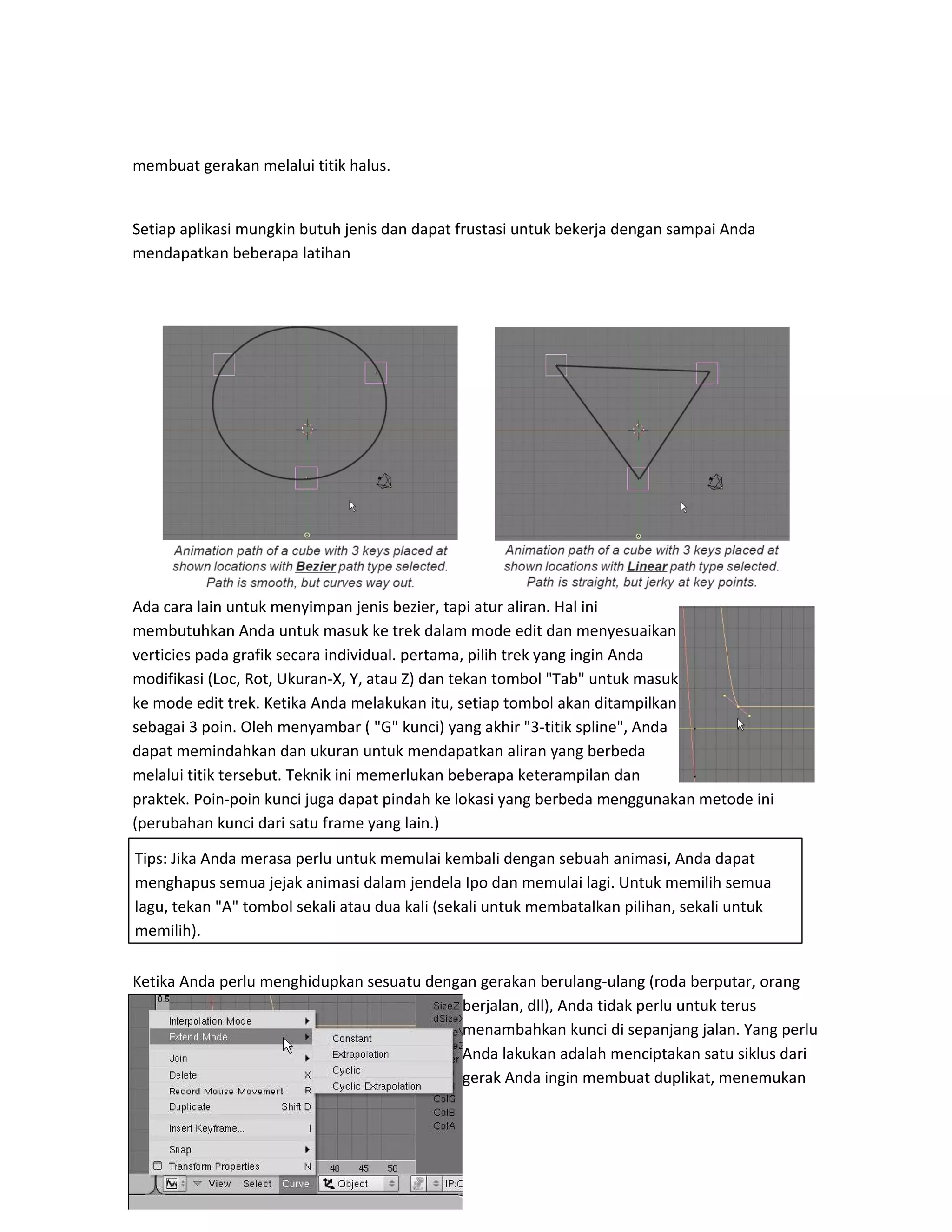 membuat gerakan melalui titik halus.
Setiap aplikasi mungkin butuh jenis dan dapat frustasi untuk bekerja dengan sampai Anda
mendapatkan beberapa latihan
Ada cara lain untuk menyimpan jenis bezier, tapi atur aliran. Hal ini
membutuhkan Anda untuk masuk ke trek dalam mode edit dan menyesuaikan
verticies pada grafik secara individual. pertama, pilih trek yang ingin Anda
modifikasi (Loc, Rot, Ukuran-X, Y, atau Z) dan tekan tombol "Tab" untuk masuk
ke mode edit trek. Ketika Anda melakukan itu, setiap tombol akan ditampilkan
sebagai 3 poin. Oleh menyambar ( "G" kunci) yang akhir "3-titik spline", Anda
dapat memindahkan dan ukuran untuk mendapatkan aliran yang berbeda
melalui titik tersebut. Teknik ini memerlukan beberapa keterampilan dan
praktek. Poin-poin kunci juga dapat pindah ke lokasi yang berbeda menggunakan metode ini
(perubahan kunci dari satu frame yang lain.)
Ketika Anda perlu menghidupkan sesuatu dengan gerakan berulang-ulang (roda berputar, orang
berjalan, dll), Anda tidak perlu untuk terus
menambahkan kunci di sepanjang jalan. Yang perlu
Anda lakukan adalah menciptakan satu siklus dari
gerak Anda ingin membuat duplikat, menemukan
Tips: Jika Anda merasa perlu untuk memulai kembali dengan sebuah animasi, Anda dapat
menghapus semua jejak animasi dalam jendela Ipo dan memulai lagi. Untuk memilih semua
lagu, tekan "A" tombol sekali atau dua kali (sekali untuk membatalkan pilihan, sekali untuk
memilih).
 