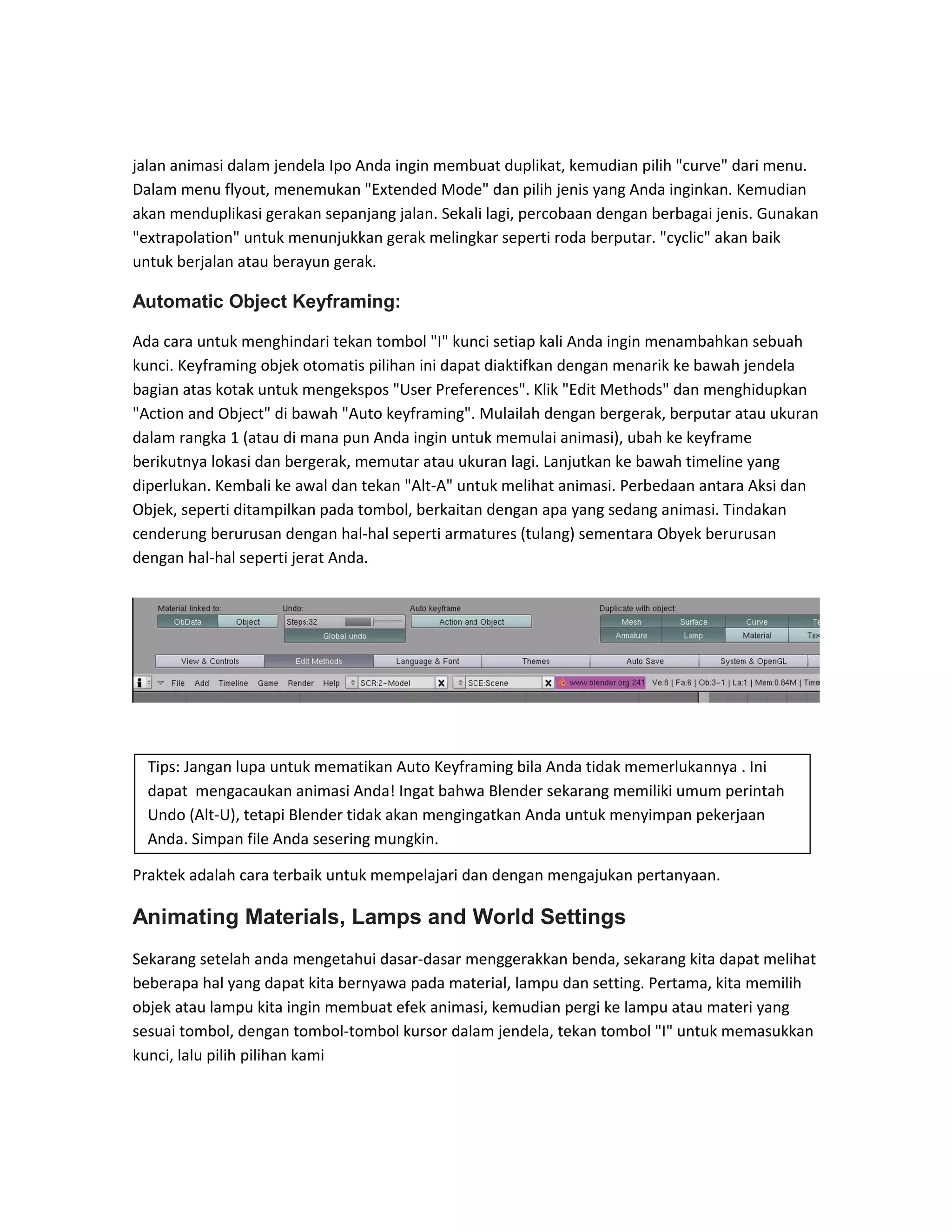 jalan animasi dalam jendela Ipo Anda ingin membuat duplikat, kemudian pilih "curve" dari menu.
Dalam menu flyout, menemukan "Extended Mode" dan pilih jenis yang Anda inginkan. Kemudian
akan menduplikasi gerakan sepanjang jalan. Sekali lagi, percobaan dengan berbagai jenis. Gunakan
"extrapolation" untuk menunjukkan gerak melingkar seperti roda berputar. "cyclic" akan baik
untuk berjalan atau berayun gerak.
Automatic Object Keyframing:
Ada cara untuk menghindari tekan tombol "I" kunci setiap kali Anda ingin menambahkan sebuah
kunci. Keyframing objek otomatis pilihan ini dapat diaktifkan dengan menarik ke bawah jendela
bagian atas kotak untuk mengekspos "User Preferences". Klik "Edit Methods" dan menghidupkan
"Action and Object" di bawah "Auto keyframing". Mulailah dengan bergerak, berputar atau ukuran
dalam rangka 1 (atau di mana pun Anda ingin untuk memulai animasi), ubah ke keyframe
berikutnya lokasi dan bergerak, memutar atau ukuran lagi. Lanjutkan ke bawah timeline yang
diperlukan. Kembali ke awal dan tekan "Alt-A" untuk melihat animasi. Perbedaan antara Aksi dan
Objek, seperti ditampilkan pada tombol, berkaitan dengan apa yang sedang animasi. Tindakan
cenderung berurusan dengan hal-hal seperti armatures (tulang) sementara Obyek berurusan
dengan hal-hal seperti jerat Anda.
Praktek adalah cara terbaik untuk mempelajari dan dengan mengajukan pertanyaan.
Animating Materials, Lamps and World Settings
Sekarang setelah anda mengetahui dasar-dasar menggerakkan benda, sekarang kita dapat melihat
beberapa hal yang dapat kita bernyawa pada material, lampu dan setting. Pertama, kita memilih
objek atau lampu kita ingin membuat efek animasi, kemudian pergi ke lampu atau materi yang
sesuai tombol, dengan tombol-tombol kursor dalam jendela, tekan tombol "I" untuk memasukkan
kunci, lalu pilih pilihan kami
Tips: Jangan lupa untuk mematikan Auto Keyframing bila Anda tidak memerlukannya . Ini
dapat mengacaukan animasi Anda! Ingat bahwa Blender sekarang memiliki umum perintah
Undo (Alt-U), tetapi Blender tidak akan mengingatkan Anda untuk menyimpan pekerjaan
Anda. Simpan file Anda sesering mungkin.
 