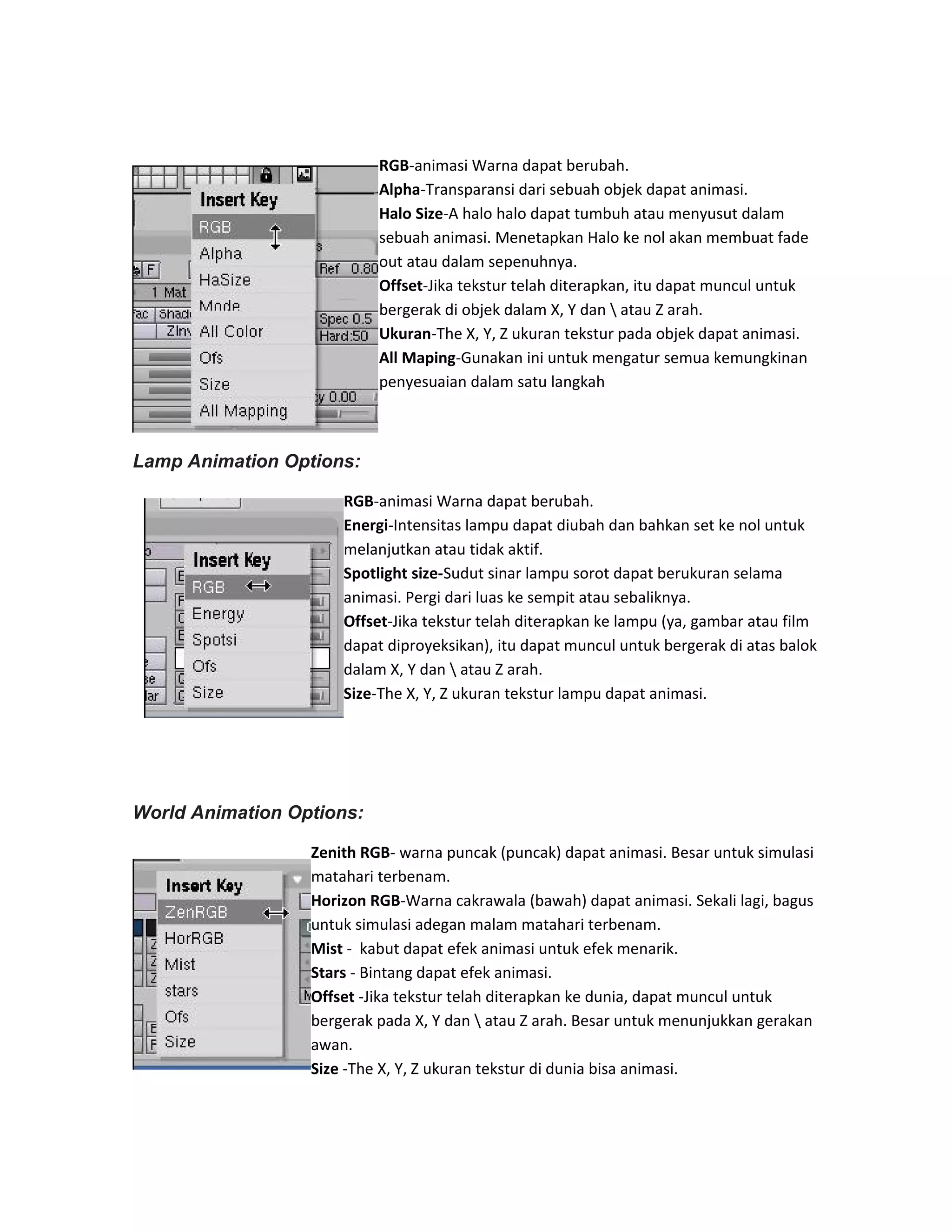 RGB-animasi Warna dapat berubah.
Alpha-Transparansi dari sebuah objek dapat animasi.
Halo Size-A halo halo dapat tumbuh atau menyusut dalam
sebuah animasi. Menetapkan Halo ke nol akan membuat fade
out atau dalam sepenuhnya.
Offset-Jika tekstur telah diterapkan, itu dapat muncul untuk
bergerak di objek dalam X, Y dan  atau Z arah.
Ukuran-The X, Y, Z ukuran tekstur pada objek dapat animasi.
All Maping-Gunakan ini untuk mengatur semua kemungkinan
penyesuaian dalam satu langkah
Lamp Animation Options:
RGB-animasi Warna dapat berubah.
Energi-Intensitas lampu dapat diubah dan bahkan set ke nol untuk
melanjutkan atau tidak aktif.
Spotlight size-Sudut sinar lampu sorot dapat berukuran selama
animasi. Pergi dari luas ke sempit atau sebaliknya.
Offset-Jika tekstur telah diterapkan ke lampu (ya, gambar atau film
dapat diproyeksikan), itu dapat muncul untuk bergerak di atas balok
dalam X, Y dan  atau Z arah.
Size-The X, Y, Z ukuran tekstur lampu dapat animasi.
World Animation Options:
Zenith RGB- warna puncak (puncak) dapat animasi. Besar untuk simulasi
matahari terbenam.
Horizon RGB-Warna cakrawala (bawah) dapat animasi. Sekali lagi, bagus
untuk simulasi adegan malam matahari terbenam.
Mist - kabut dapat efek animasi untuk efek menarik.
Stars - Bintang dapat efek animasi.
Offset -Jika tekstur telah diterapkan ke dunia, dapat muncul untuk
bergerak pada X, Y dan  atau Z arah. Besar untuk menunjukkan gerakan
awan.
Size -The X, Y, Z ukuran tekstur di dunia bisa animasi.
 