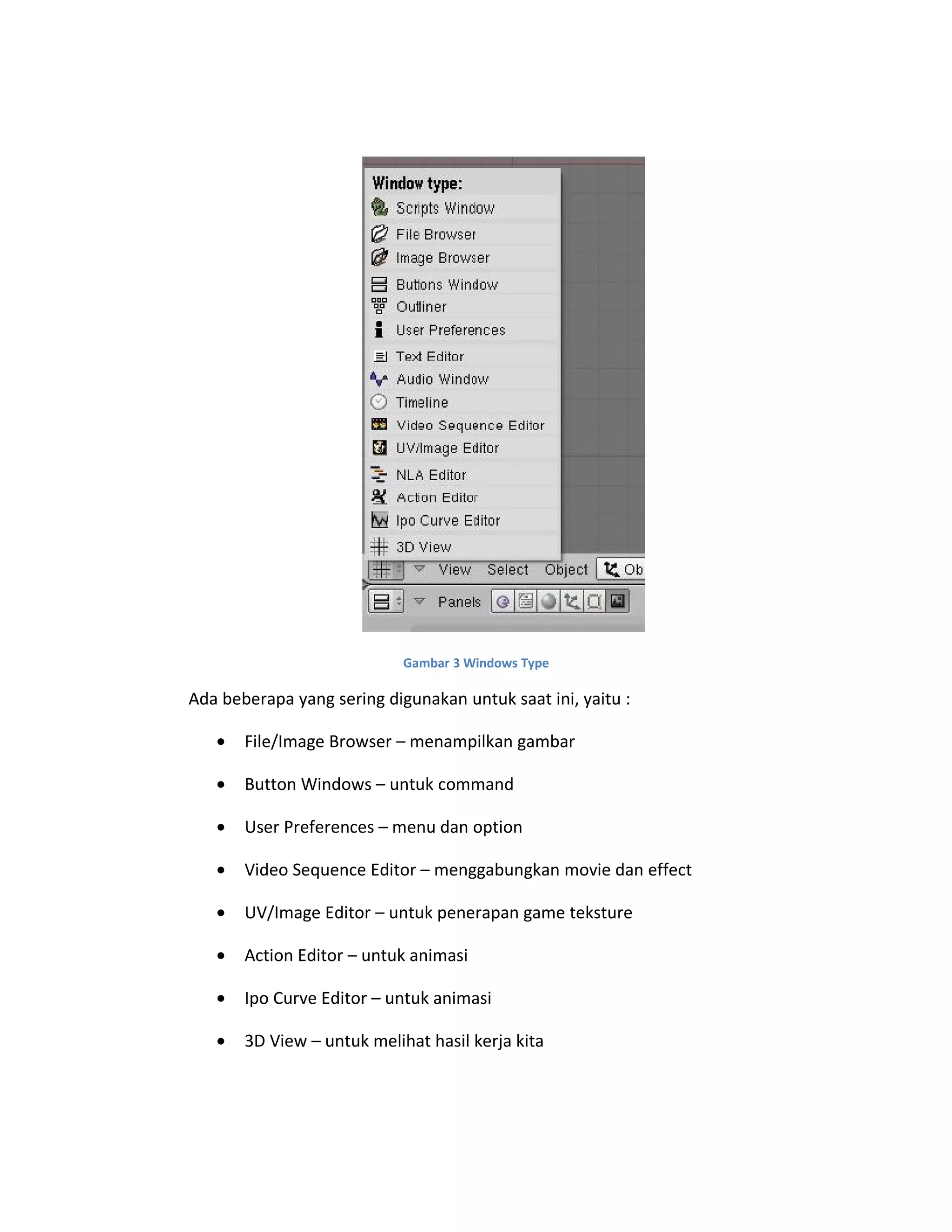 Gambar 3 Windows Type
Ada beberapa yang sering digunakan untuk saat ini, yaitu :
• File/Image Browser – menampilkan gambar
• Button Windows – untuk command
• User Preferences – menu dan option
• Video Sequence Editor – menggabungkan movie dan effect
• UV/Image Editor – untuk penerapan game teksture
• Action Editor – untuk animasi
• Ipo Curve Editor – untuk animasi
• 3D View – untuk melihat hasil kerja kita
 