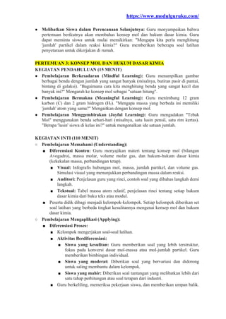 https://www.modulguruku.com/
● Melibatkan Siswa dalam Perencanaan Selanjutnya: Guru menyampaikan bahwa
pertemuan berikutnya akan membahas konsep mol dan hukum dasar kimia. Guru
dapat meminta siswa untuk mulai memikirkan: "Mengapa kita perlu menghitung
'jumlah' partikel dalam reaksi kimia?" Guru memberikan beberapa soal latihan
penyetaraan untuk dikerjakan di rumah.
PERTEMUAN 3: KONSEP MOL DAN HUKUM DASAR KIMIA
KEGIATAN PENDAHULUAN (15 MENIT)
● Pembelajaran Berkesadaran (Mindful Learning): Guru menampilkan gambar
berbagai benda dengan jumlah yang sangat banyak (misalnya, butiran pasir di pantai,
bintang di galaksi). "Bagaimana cara kita menghitung benda yang sangat kecil dan
banyak ini?" Mengarah ke konsep mol sebagai "satuan hitung".
● Pembelajaran Bermakna (Meaningful Learning): Guru menimbang 12 gram
karbon (C) dan 2 gram hidrogen (H₂). "Mengapa massa yang berbeda ini memiliki
'jumlah' atom yang sama?" Mengaitkan dengan konsep mol.
● Pembelajaran Menggembirakan (Joyful Learning): Guru mengadakan "Tebak
Mol" menggunakan benda sehari-hari (misalnya, satu lusin pensil, satu rim kertas).
"Berapa 'lusin' siswa di kelas ini?" untuk mengenalkan ide satuan jumlah.
KEGIATAN INTI (110 MENIT)
○ Pembelajaran Memahami (Understanding):
■ Diferensiasi Konten: Guru menyajikan materi tentang konsep mol (bilangan
Avogadro), massa molar, volume molar gas, dan hukum-hukum dasar kimia
(kekekalan massa, perbandingan tetap).
■ Visual: Infografis hubungan mol, massa, jumlah partikel, dan volume gas.
Simulasi visual yang menunjukkan perbandingan massa dalam reaksi.
■ Auditori: Penjelasan guru yang rinci, contoh soal yang dibahas langkah demi
langkah.
■ Tekstual: Tabel massa atom relatif, penjelasan rinci tentang setiap hukum
dasar kimia dari buku teks atau modul.
■ Peserta didik dibagi menjadi kelompok-kelompok. Setiap kelompok diberikan set
soal latihan yang berbeda tingkat kesulitannya mengenai konsep mol dan hukum
dasar kimia.
○ Pembelajaran Mengaplikasi (Applying):
■ Diferensiasi Proses:
■ Kelompok mengerjakan soal-soal latihan.
■ Aktivitas Berdiferensiasi:
■ Siswa yang kesulitan: Guru memberikan soal yang lebih terstruktur,
fokus pada konversi dasar mol-massa atau mol-jumlah partikel. Guru
memberikan bimbingan individual.
■ Siswa yang moderat: Diberikan soal yang bervariasi dan didorong
untuk saling membantu dalam kelompok.
■ Siswa yang mahir: Diberikan soal tantangan yang melibatkan lebih dari
satu tahap perhitungan atau soal terapan dari industri.
■ Guru berkeliling, memeriksa pekerjaan siswa, dan memberikan umpan balik.
 