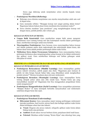 https://www.modulguruku.com/
Siswa juga didorong untuk menjelaskan solusi mereka kepada teman
kelompok.
○ Pembelajaran Merefleksi (Reflecting):
■ Beberapa siswa diminta menjelaskan cara mereka menyelesaikan salah satu soal
di depan kelas.
■ Guru memandu refleksi: "Mengapa konsep mol sangat penting dalam kimia?
Bagaimana hukum-hukum dasar kimia membantu kita memahami reaksi?"
■ Siswa diminta membuat "peta pemikiran" yang menghubungkan konsep mol
dengan massa, jumlah partikel, dan volume gas.
KEGIATAN PENUTUP (15 MENIT)
● Umpan Balik Konstruktif: Guru memberikan umpan balik umum mengenai
pemahaman siswa tentang konsep mol dan kemampuan mereka dalam perhitungan
dasar, memberikan dorongan untuk terus berlatih.
● Menyimpulkan Pembelajaran: Guru bersama siswa menyimpulkan bahwa konsep
mol adalah jembatan antara skala makroskopik dan mikroskopik dalam kimia, dan
hukum dasar kimia adalah pondasi perhitungan dalam reaksi kimia.
● Melibatkan Siswa dalam Perencanaan Selanjutnya: Guru menyampaikan bahwa
pertemuan berikutnya akan mengintegrasikan semua konsep ini ke dalam stoikiometri
dan aplikasi nyata. Guru memberikan beberapa soal latihan gabungan untuk
dikerjakan di rumah.
PERTEMUAN 4: STOIKIOMETRI DAN REAKSI KIMIA DALAM KEHIDUPAN
KEGIATAN PENDAHULUAN (15 MENIT)
● Pembelajaran Berkesadaran (Mindful Learning): Guru menampilkan gambar
proses industri (misalnya, pabrik pupuk atau obat). "Bagaimana para insinyur di
pabrik ini tahu berapa banyak bahan baku yang dibutuhkan untuk menghasilkan
produk tertentu?" Memicu kesadaran akan relevansi stoikiometri.
● Pembelajaran Bermakna (Meaningful Learning): Guru menampilkan berita
tentang dampak polusi udara atau efek rumah kaca. "Reaksi kimia apa yang
menyebabkan masalah ini? Bagaimana kita bisa menggunakan pengetahuan kimia
untuk mengatasinya?"
● Pembelajaran Menggembirakan (Joyful Learning): Guru mengadakan permainan
"Balapan Reaksi" di mana kelompok berlomba menyelesaikan soal stoikiometri
sederhana dengan benar dan cepat.
KEGIATAN INTI (110 MENIT)
○ Pembelajaran Memahami (Understanding):
■ Diferensiasi Konten: Guru menyajikan materi tentang perhitungan stoikiometri
(pereaksi pembatas, hasil teoritis, persen hasil) dan berbagai aplikasi reaksi kimia
dalam kehidupan sehari-hari dan industri.
■ Visual: Diagram alur proses industri, infografis aplikasi reaksi kimia dalam
bidang medis atau pertanian.
■ Auditori: Kisah sukses inovasi berbasis kimia, penjelasan detail studi kasus.
■ Tekstual: Membaca artikel tentang "Kimia Hijau" atau teknologi baru yang
 