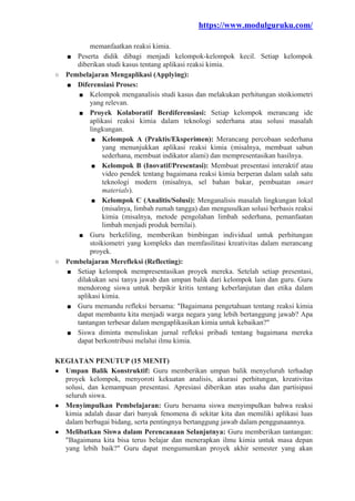 https://www.modulguruku.com/
memanfaatkan reaksi kimia.
■ Peserta didik dibagi menjadi kelompok-kelompok kecil. Setiap kelompok
diberikan studi kasus tentang aplikasi reaksi kimia.
○ Pembelajaran Mengaplikasi (Applying):
■ Diferensiasi Proses:
■ Kelompok menganalisis studi kasus dan melakukan perhitungan stoikiometri
yang relevan.
■ Proyek Kolaboratif Berdiferensiasi: Setiap kelompok merancang ide
aplikasi reaksi kimia dalam teknologi sederhana atau solusi masalah
lingkungan.
■ Kelompok A (Praktis/Eksperimen): Merancang percobaan sederhana
yang menunjukkan aplikasi reaksi kimia (misalnya, membuat sabun
sederhana, membuat indikator alami) dan mempresentasikan hasilnya.
■ Kelompok B (Inovatif/Presentasi): Membuat presentasi interaktif atau
video pendek tentang bagaimana reaksi kimia berperan dalam salah satu
teknologi modern (misalnya, sel bahan bakar, pembuatan smart
materials).
■ Kelompok C (Analitis/Solusi): Menganalisis masalah lingkungan lokal
(misalnya, limbah rumah tangga) dan mengusulkan solusi berbasis reaksi
kimia (misalnya, metode pengolahan limbah sederhana, pemanfaatan
limbah menjadi produk bernilai).
■ Guru berkeliling, memberikan bimbingan individual untuk perhitungan
stoikiometri yang kompleks dan memfasilitasi kreativitas dalam merancang
proyek.
○ Pembelajaran Merefleksi (Reflecting):
■ Setiap kelompok mempresentasikan proyek mereka. Setelah setiap presentasi,
dilakukan sesi tanya jawab dan umpan balik dari kelompok lain dan guru. Guru
mendorong siswa untuk berpikir kritis tentang keberlanjutan dan etika dalam
aplikasi kimia.
■ Guru memandu refleksi bersama: "Bagaimana pengetahuan tentang reaksi kimia
dapat membantu kita menjadi warga negara yang lebih bertanggung jawab? Apa
tantangan terbesar dalam mengaplikasikan kimia untuk kebaikan?"
■ Siswa diminta menuliskan jurnal refleksi pribadi tentang bagaimana mereka
dapat berkontribusi melalui ilmu kimia.
KEGIATAN PENUTUP (15 MENIT)
● Umpan Balik Konstruktif: Guru memberikan umpan balik menyeluruh terhadap
proyek kelompok, menyoroti kekuatan analisis, akurasi perhitungan, kreativitas
solusi, dan kemampuan presentasi. Apresiasi diberikan atas usaha dan partisipasi
seluruh siswa.
● Menyimpulkan Pembelajaran: Guru bersama siswa menyimpulkan bahwa reaksi
kimia adalah dasar dari banyak fenomena di sekitar kita dan memiliki aplikasi luas
dalam berbagai bidang, serta pentingnya bertanggung jawab dalam penggunaannya.
● Melibatkan Siswa dalam Perencanaan Selanjutnya: Guru memberikan tantangan:
"Bagaimana kita bisa terus belajar dan menerapkan ilmu kimia untuk masa depan
yang lebih baik?" Guru dapat mengumumkan proyek akhir semester yang akan
 
