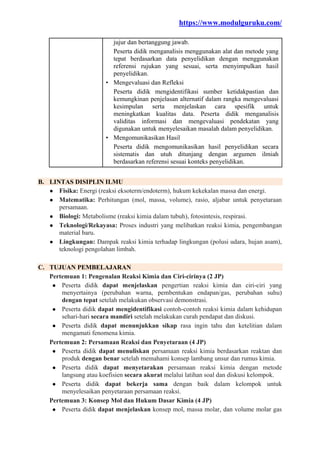 https://www.modulguruku.com/
jujur dan bertanggung jawab.
Peserta didik menganalisis menggunakan alat dan metode yang
tepat berdasarkan data penyelidikan dengan menggunakan
referensi rujukan yang sesuai, serta menyimpulkan hasil
penyelidikan.
• Mengevaluasi dan Refleksi
Peserta didik mengidentifikasi sumber ketidakpastian dan
kemungkinan penjelasan alternatif dalam rangka mengevaluasi
kesimpulan serta menjelaskan cara spesifik untuk
meningkatkan kualitas data. Peserta didik menganalisis
validitas informasi dan mengevaluasi pendekatan yang
digunakan untuk menyelesaikan masalah dalam penyelidikan.
• Mengomunikasikan Hasil
Peserta didik mengomunikasikan hasil penyelidikan secara
sistematis dan utuh ditunjang dengan argumen ilmiah
berdasarkan referensi sesuai konteks penyelidikan.
B. LINTAS DISIPLIN ILMU
● Fisika: Energi (reaksi eksoterm/endoterm), hukum kekekalan massa dan energi.
● Matematika: Perhitungan (mol, massa, volume), rasio, aljabar untuk penyetaraan
persamaan.
● Biologi: Metabolisme (reaksi kimia dalam tubuh), fotosintesis, respirasi.
● Teknologi/Rekayasa: Proses industri yang melibatkan reaksi kimia, pengembangan
material baru.
● Lingkungan: Dampak reaksi kimia terhadap lingkungan (polusi udara, hujan asam),
teknologi pengolahan limbah.
C. TUJUAN PEMBELAJARAN
Pertemuan 1: Pengenalan Reaksi Kimia dan Ciri-cirinya (2 JP)
● Peserta didik dapat menjelaskan pengertian reaksi kimia dan ciri-ciri yang
menyertainya (perubahan warna, pembentukan endapan/gas, perubahan suhu)
dengan tepat setelah melakukan observasi demonstrasi.
● Peserta didik dapat mengidentifikasi contoh-contoh reaksi kimia dalam kehidupan
sehari-hari secara mandiri setelah melakukan curah pendapat dan diskusi.
● Peserta didik dapat menunjukkan sikap rasa ingin tahu dan ketelitian dalam
mengamati fenomena kimia.
Pertemuan 2: Persamaan Reaksi dan Penyetaraan (4 JP)
● Peserta didik dapat menuliskan persamaan reaksi kimia berdasarkan reaktan dan
produk dengan benar setelah memahami konsep lambang unsur dan rumus kimia.
● Peserta didik dapat menyetarakan persamaan reaksi kimia dengan metode
langsung atau koefisien secara akurat melalui latihan soal dan diskusi kelompok.
● Peserta didik dapat bekerja sama dengan baik dalam kelompok untuk
menyelesaikan penyetaraan persamaan reaksi.
Pertemuan 3: Konsep Mol dan Hukum Dasar Kimia (4 JP)
● Peserta didik dapat menjelaskan konsep mol, massa molar, dan volume molar gas
 