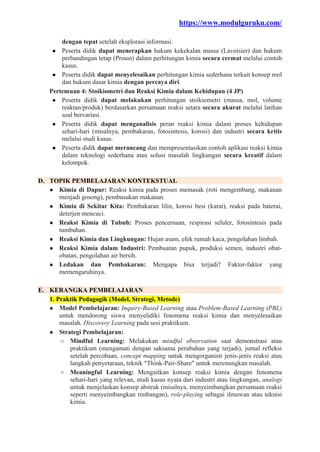 https://www.modulguruku.com/
dengan tepat setelah eksplorasi informasi.
● Peserta didik dapat menerapkan hukum kekekalan massa (Lavoisier) dan hukum
perbandingan tetap (Proust) dalam perhitungan kimia secara cermat melalui contoh
kasus.
● Peserta didik dapat menyelesaikan perhitungan kimia sederhana terkait konsep mol
dan hukum dasar kimia dengan percaya diri.
Pertemuan 4: Stoikiometri dan Reaksi Kimia dalam Kehidupan (4 JP)
● Peserta didik dapat melakukan perhitungan stoikiometri (massa, mol, volume
reaktan/produk) berdasarkan persamaan reaksi setara secara akurat melalui latihan
soal bervariasi.
● Peserta didik dapat menganalisis peran reaksi kimia dalam proses kehidupan
sehari-hari (misalnya, pembakaran, fotosintesis, korosi) dan industri secara kritis
melalui studi kasus.
● Peserta didik dapat merancang dan mempresentasikan contoh aplikasi reaksi kimia
dalam teknologi sederhana atau solusi masalah lingkungan secara kreatif dalam
kelompok.
D. TOPIK PEMBELAJARAN KONTEKSTUAL
● Kimia di Dapur: Reaksi kimia pada proses memasak (roti mengembang, makanan
menjadi gosong), pembusukan makanan.
● Kimia di Sekitar Kita: Pembakaran lilin, korosi besi (karat), reaksi pada baterai,
deterjen mencuci.
● Reaksi Kimia di Tubuh: Proses pencernaan, respirasi seluler, fotosintesis pada
tumbuhan.
● Reaksi Kimia dan Lingkungan: Hujan asam, efek rumah kaca, pengolahan limbah.
● Reaksi Kimia dalam Industri: Pembuatan pupuk, produksi semen, industri obat-
obatan, pengolahan air bersih.
● Ledakan dan Pembakaran: Mengapa bisa terjadi? Faktor-faktor yang
memengaruhinya.
E. KERANGKA PEMBELAJARAN
1. Praktik Pedagogik (Model, Strategi, Metode)
● Model Pembelajaran: Inquiry-Based Learning atau Problem-Based Learning (PBL)
untuk mendorong siswa menyelidiki fenomena reaksi kimia dan menyelesaikan
masalah. Discovery Learning pada sesi praktikum.
● Strategi Pembelajaran:
○ Mindful Learning: Melakukan mindful observation saat demonstrasi atau
praktikum (mengamati dengan saksama perubahan yang terjadi), jurnal refleksi
setelah percobaan, concept mapping untuk mengorganisir jenis-jenis reaksi atau
langkah penyetaraan, teknik "Think-Pair-Share" untuk merenungkan masalah.
○ Meaningful Learning: Mengaitkan konsep reaksi kimia dengan fenomena
sehari-hari yang relevan, studi kasus nyata dari industri atau lingkungan, analogi
untuk menjelaskan konsep abstrak (misalnya, menyeimbangkan persamaan reaksi
seperti menyeimbangkan timbangan), role-playing sebagai ilmuwan atau teknisi
kimia.
 