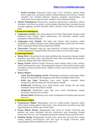 https://www.modulguruku.com/
○ Joyful Learning: Demonstrasi kimia yang "wow" (misalnya, gunung berapi
kimia, lampu lava), permainan edukasi tentang lambang unsur/senyawa, simulasi
interaktif, kuis interaktif (Kahoot!, Quizizz), kompetisi menyelesaikan soal
stoikiometri secara cepat dan tepat, membuat video penjelasan konsep.
● Metode Pembelajaran: Demonstrasi, praktikum laboratorium (sederhana), diskusi
kelompok, studi kasus, presentasi, curah pendapat (brainstorming), pemetaan konsep
(concept mapping), ceramah interaktif, inkuiri, simulasi virtual, latihan soal berbasis
game.
2. Kemitraan Pembelajaran
● Lingkungan Sekolah: Guru mata pelajaran lain (Fisika, Matematika, Biologi) untuk
kolaborasi lintas disiplin, teknisi laboratorium, tim kebersihan sekolah (untuk
penanganan limbah praktikum).
● Lingkungan Luar Sekolah: Ahli kimia dari industri lokal (misalnya, pabrik
pengolahan air, pabrik makanan) untuk berbagi pengalaman, peneliti dari universitas,
Dinas Lingkungan Hidup (terkait pengelolaan limbah).
● Masyarakat: Mengajak orang tua yang berprofesi di bidang terkait kimia untuk
berbagi pengalaman, mengidentifikasi fenomena reaksi kimia di rumah tangga.
3. Lingkungan Belajar
● Ruang Fisik: Laboratorium kimia untuk praktikum dan demonstrasi (dengan standar
keamanan yang ketat). Kelas yang fleksibel untuk diskusi kelompok dan presentasi.
Sudut baca dengan buku-buku referensi kimia.
● Ruang Virtual: Platform Google Classroom untuk berbagi materi (video animasi,
artikel ilmiah populer), tugas, dan pengumpulan laporan. Forum diskusi daring untuk
membahas soal atau fenomena kimia. Aplikasi simulasi reaksi kimia (misalnya, PhET
Simulations).
● Budaya Belajar:
○ Aman dan Bertanggung Jawab: Menekankan pentingnya keselamatan dalam
bekerja di laboratorium dan tanggung jawab dalam menangani bahan kimia.
○ Kritis dan Logis: Mendorong siswa untuk berpikir sistematis dalam
menganalisis data percobaan dan menyelesaikan masalah.
○ Kolaboratif: Mendorong siswa untuk bekerja sama, berbagi ide, dan saling
membantu dalam memecahkan masalah.
○ Eksploratif: Memberikan ruang bagi siswa untuk bereksplorasi dengan
percobaan sederhana atau simulasi.
○ Berbasis Bukti: Mendorong siswa untuk mendasarkan kesimpulan pada data dan
observasi.
4. Pemanfaatan Digital
● Perpustakaan Digital: Mengarahkan siswa ke sumber-sumber tepercaya seperti
artikel ilmiah tentang aplikasi reaksi kimia, video demonstrasi percobaan yang tidak
dapat dilakukan di sekolah, atau e-book kimia.
● Forum Diskusi Daring: Menggunakan fitur forum di Google Classroom atau
platform lain untuk membahas soal-soal stoikiometri yang menantang, berbagi
temuan dari observasi, atau mengajukan pertanyaan tentang konsep yang belum jelas.
● Penilaian Daring: Menggunakan Google Forms untuk kuis awal atau kuis singkat
tentang lambang unsur/senyawa, atau fitur tugas di Google Classroom untuk
mengumpulkan laporan praktikum atau solusi soal.
 
