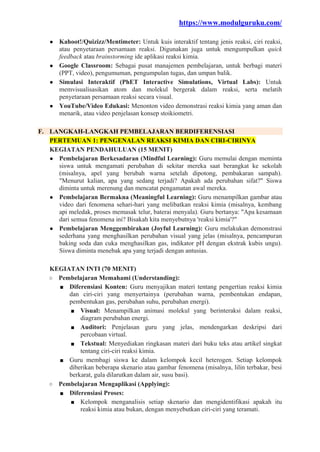 https://www.modulguruku.com/
● Kahoot!/Quizizz/Mentimeter: Untuk kuis interaktif tentang jenis reaksi, ciri reaksi,
atau penyetaraan persamaan reaksi. Digunakan juga untuk mengumpulkan quick
feedback atau brainstorming ide aplikasi reaksi kimia.
● Google Classroom: Sebagai pusat manajemen pembelajaran, untuk berbagi materi
(PPT, video), pengumuman, pengumpulan tugas, dan umpan balik.
● Simulasi Interaktif (PhET Interactive Simulations, Virtual Labs): Untuk
memvisualisasikan atom dan molekul bergerak dalam reaksi, serta melatih
penyetaraan persamaan reaksi secara visual.
● YouTube/Video Edukasi: Menonton video demonstrasi reaksi kimia yang aman dan
menarik, atau video penjelasan konsep stoikiometri.
F. LANGKAH-LANGKAH PEMBELAJARAN BERDIFERENSIASI
PERTEMUAN 1: PENGENALAN REAKSI KIMIA DAN CIRI-CIRINYA
KEGIATAN PENDAHULUAN (15 MENIT)
● Pembelajaran Berkesadaran (Mindful Learning): Guru memulai dengan meminta
siswa untuk mengamati perubahan di sekitar mereka saat berangkat ke sekolah
(misalnya, apel yang berubah warna setelah dipotong, pembakaran sampah).
"Menurut kalian, apa yang sedang terjadi? Apakah ada perubahan sifat?" Siswa
diminta untuk merenung dan mencatat pengamatan awal mereka.
● Pembelajaran Bermakna (Meaningful Learning): Guru menampilkan gambar atau
video dari fenomena sehari-hari yang melibatkan reaksi kimia (misalnya, kembang
api meledak, proses memasak telur, baterai menyala). Guru bertanya: "Apa kesamaan
dari semua fenomena ini? Bisakah kita menyebutnya 'reaksi kimia'?"
● Pembelajaran Menggembirakan (Joyful Learning): Guru melakukan demonstrasi
sederhana yang menghasilkan perubahan visual yang jelas (misalnya, pencampuran
baking soda dan cuka menghasilkan gas, indikator pH dengan ekstrak kubis ungu).
Siswa diminta menebak apa yang terjadi dengan antusias.
KEGIATAN INTI (70 MENIT)
○ Pembelajaran Memahami (Understanding):
■ Diferensiasi Konten: Guru menyajikan materi tentang pengertian reaksi kimia
dan ciri-ciri yang menyertainya (perubahan warna, pembentukan endapan,
pembentukan gas, perubahan suhu, perubahan energi).
■ Visual: Menampilkan animasi molekul yang berinteraksi dalam reaksi,
diagram perubahan energi.
■ Auditori: Penjelasan guru yang jelas, mendengarkan deskripsi dari
percobaan virtual.
■ Tekstual: Menyediakan ringkasan materi dari buku teks atau artikel singkat
tentang ciri-ciri reaksi kimia.
■ Guru membagi siswa ke dalam kelompok kecil heterogen. Setiap kelompok
diberikan beberapa skenario atau gambar fenomena (misalnya, lilin terbakar, besi
berkarat, gula dilarutkan dalam air, susu basi).
○ Pembelajaran Mengaplikasi (Applying):
■ Diferensiasi Proses:
■ Kelompok menganalisis setiap skenario dan mengidentifikasi apakah itu
reaksi kimia atau bukan, dengan menyebutkan ciri-ciri yang teramati.
 