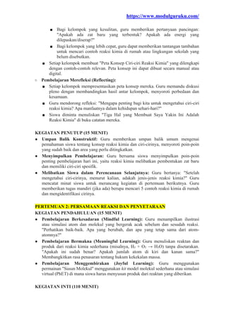 https://www.modulguruku.com/
■ Bagi kelompok yang kesulitan, guru memberikan pertanyaan pancingan:
"Apakah ada zat baru yang terbentuk? Apakah ada energi yang
dilepaskan/diserap?"
■ Bagi kelompok yang lebih cepat, guru dapat memberikan tantangan tambahan
untuk mencari contoh reaksi kimia di rumah atau lingkungan sekolah yang
belum disebutkan.
■ Setiap kelompok membuat "Peta Konsep Ciri-ciri Reaksi Kimia" yang dilengkapi
dengan contoh-contoh relevan. Peta konsep ini dapat dibuat secara manual atau
digital.
○ Pembelajaran Merefleksi (Reflecting):
■ Setiap kelompok mempresentasikan peta konsep mereka. Guru memandu diskusi
pleno dengan membandingkan hasil antar kelompok, menyoroti perbedaan dan
kesamaan.
■ Guru mendorong refleksi: "Mengapa penting bagi kita untuk mengetahui ciri-ciri
reaksi kimia? Apa manfaatnya dalam kehidupan sehari-hari?"
■ Siswa diminta menuliskan "Tiga Hal yang Membuat Saya Yakin Ini Adalah
Reaksi Kimia" di buku catatan mereka.
KEGIATAN PENUTUP (15 MENIT)
● Umpan Balik Konstruktif: Guru memberikan umpan balik umum mengenai
pemahaman siswa tentang konsep reaksi kimia dan ciri-cirinya, menyoroti poin-poin
yang sudah baik dan area yang perlu ditingkatkan.
● Menyimpulkan Pembelajaran: Guru bersama siswa menyimpulkan poin-poin
penting pembelajaran hari ini, yaitu reaksi kimia melibatkan pembentukan zat baru
dan memiliki ciri-ciri spesifik.
● Melibatkan Siswa dalam Perencanaan Selanjutnya: Guru bertanya: "Setelah
mengetahui ciri-cirinya, menurut kalian, adakah jenis-jenis reaksi kimia?" Guru
mencatat minat siswa untuk merancang kegiatan di pertemuan berikutnya. Guru
memberikan tugas mandiri (jika ada) berupa mencari 5 contoh reaksi kimia di rumah
dan mengidentifikasi cirinya.
PERTEMUAN 2: PERSAMAAN REAKSI DAN PENYETARAAN
KEGIATAN PENDAHULUAN (15 MENIT)
● Pembelajaran Berkesadaran (Mindful Learning): Guru menampilkan ilustrasi
atau simulasi atom dan molekul yang bergerak acak sebelum dan sesudah reaksi.
"Perhatikan baik-baik. Apa yang berubah, dan apa yang tetap sama dari atom-
atomnya?"
● Pembelajaran Bermakna (Meaningful Learning): Guru menuliskan reaktan dan
produk dari reaksi kimia sederhana (misalnya, H₂ + O₂ → H₂O) tanpa disetarakan.
"Apakah ini sudah benar? Apakah jumlah atom di kiri dan kanan sama?"
Membangkitkan rasa penasaran tentang hukum kekekalan massa.
● Pembelajaran Menggembirakan (Joyful Learning): Guru menggunakan
permainan "Susun Molekul" menggunakan kit model molekul sederhana atau simulasi
virtual (PhET) di mana siswa harus menyusun produk dari reaktan yang diberikan.
KEGIATAN INTI (110 MENIT)
 