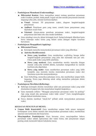 https://www.modulguruku.com/
○ Pembelajaran Memahami (Understanding):
■ Diferensiasi Konten: Guru menyajikan materi tentang penulisan persamaan
reaksi (reaktan, produk, tanda panah, wujud zat) dan metode penyetaraan (metode
langsung/coba-coba, metode koefisien/aljabar).
■ Visual: Animasi 3D penyetaraan reaksi, diagram langkah-langkah
penyetaraan.
■ Auditori: Penjelasan guru yang runut, contoh kasus penyetaraan yang
dijelaskan secara lisan.
■ Tekstual: Aturan-aturan penulisan persamaan reaksi, langkah-langkah
penyetaraan dari buku teks atau modul tambahan.
■ Guru membagi siswa ke dalam kelompok kecil. Setiap kelompok diberikan kartu
berisi beberapa reaksi kimia yang belum setara (dengan tingkat kesulitan
bervariasi).
○ Pembelajaran Mengaplikasi (Applying):
■ Diferensiasi Proses:
■ Kelompok mencoba menyetarakan persamaan reaksi yang diberikan.
■ Aktivitas Berdiferensiasi:
■ Siswa yang kesulitan: Guru memberikan scaffolding berupa daftar
langkah-langkah penyetaraan yang jelas dan memandu satu per satu.
Fokus pada reaksi yang lebih sederhana.
■ Siswa yang moderat: Guru membiarkan mereka mencoba dengan
metode coba-coba terlebih dahulu, kemudian mengarahkan ke metode
koefisien jika diperlukan.
■ Siswa yang mahir: Guru memberikan persamaan reaksi yang lebih
kompleks atau meminta mereka menemukan persamaan reaksi dari
fenomena nyata dan menyetarakannya.
■ Guru berkeliling, memeriksa pekerjaan siswa, dan memberikan umpan balik
langsung. Siswa juga didorong untuk saling memeriksa pekerjaan dalam
kelompok.
○ Pembelajaran Merefleksi (Reflecting):
■ Beberapa kelompok diminta menuliskan salah satu persamaan reaksi yang telah
disetarakan di papan tulis dan menjelaskan langkah-langkahnya.
■ Guru memandu refleksi: "Mengapa penyetaraan persamaan reaksi itu penting?
Apa yang terjadi jika persamaan reaksi tidak setara?" Guru menghubungkan
dengan hukum kekekalan massa.
■ Siswa diminta membuat "check-list" pribadi untuk menyetarakan persamaan
reaksi.
KEGIATAN PENUTUP (15 MENIT)
● Umpan Balik Konstruktif: Guru memberikan umpan balik umum mengenai
kemampuan siswa dalam menulis dan menyetarakan persamaan reaksi, memberikan
apresiasi atas ketekunan dan kerja keras.
● Menyimpulkan Pembelajaran: Guru bersama siswa menyimpulkan bahwa
persamaan reaksi adalah representasi dari reaksi kimia, dan penyetaraan sangat
penting untuk memenuhi hukum kekekalan massa.
 