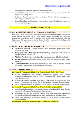 https://www.modulguruku.com/
mencapai tujuan permainan (mencetak poin dan bertahan).
● Kemandirian: Peserta didik mampu melatih teknik dasar secara mandiri dan
mengevaluasi kinerja pribadi.
● Kesehatan: Peserta didik memahami pentingnya aktivitas fisik dan olahraga teratur
untuk menjaga kebugaran tubuh.
● Komunikasi: Peserta didik mampu berkomunikasi secara efektif dengan rekan satu
tim selama pertandingan.
DESAIN PEMBELAJARAN
A. CAPAIAN PEMBELAJARAN (CP) NOMOR : 32 TAHUN 2024
Pada akhir Fase F, peserta didik mampu mengevaluasi dan mempraktikkan keterampilan
gerak spesifik permainan invasi (bola basket) secara kompleks dan bervariasi,
menerapkan strategi dan taktik permainan yang efektif, serta menganalisis nilai-nilai
kerja sama, fair play, dan sportivitas dalam konteks permainan bola basket, untuk
mengembangkan kebugaran jasmani dan kesehatan mental.
B. LINTAS DISIPLIN ILMU YANG RELEVAN
● Matematika (Fisika): Konsep parabola pada tembakan, perhitungan sudut,
kecepatan, dan jarak.
● Biologi (Anatomi & Fisiologi): Pemahaman tentang fungsi otot, sendi, dan sistem
pernapasan dalam aktivitas fisik.
● Psikologi: Aspek motivasi, konsentrasi, dan manajemen emosi dalam berolahraga.
● Bahasa Indonesia: Penggunaan instruksi yang jelas dan komunikasi yang efektif
dalam tim.
● Teknologi Informasi: Pemanfaatan video analisis gerak, aplikasi pencatat statistik,
atau platform pembelajaran online untuk teori dan strategi.
C. TUJUAN PEMBELAJARAN
Pertemuan 1: Penguasaan Teknik Dasar Bola Basket (Dribbling dan Passing)
● Melalui demonstrasi dan latihan berpasangan, peserta didik mampu
mendemonstrasikan teknik dasar dribbling (menggiring bola) dengan variasi yang
benar (Keterampilan).
● Melalui praktik dalam kelompok kecil, peserta didik mampu melakukan teknik dasar
passing (mengumpan bola) dengan akurasi dan kekuatan yang tepat (Keterampilan).
● Peserta didik menunjukkan sikap disiplin dan fokus dalam setiap sesi latihan (Sikap).
Pertemuan 2: Penguasaan Teknik Dasar Bola Basket (Shooting dan Pivot)
● Melalui simulasi permainan, peserta didik mampu melakukan teknik dasar shooting
(menembak bola) dengan berbagai posisi (Keterampilan).
● Melalui drill individu dan kelompok, peserta didik mampu mempraktikkan teknik
pivot untuk melindungi bola dan mencari ruang tembak/umpan (Keterampilan).
● Peserta didik menunjukkan semangat pantang menyerah dalam menguasai teknik
yang sulit (Sikap).
Pertemuan 3: Penerapan Strategi dan Taktik Permainan Bola Basket
 