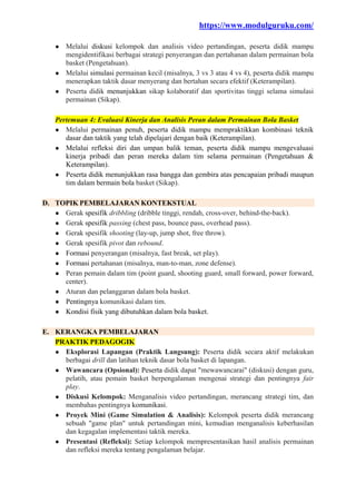 https://www.modulguruku.com/
● Melalui diskusi kelompok dan analisis video pertandingan, peserta didik mampu
mengidentifikasi berbagai strategi penyerangan dan pertahanan dalam permainan bola
basket (Pengetahuan).
● Melalui simulasi permainan kecil (misalnya, 3 vs 3 atau 4 vs 4), peserta didik mampu
menerapkan taktik dasar menyerang dan bertahan secara efektif (Keterampilan).
● Peserta didik menunjukkan sikap kolaboratif dan sportivitas tinggi selama simulasi
permainan (Sikap).
Pertemuan 4: Evaluasi Kinerja dan Analisis Peran dalam Permainan Bola Basket
● Melalui permainan penuh, peserta didik mampu mempraktikkan kombinasi teknik
dasar dan taktik yang telah dipelajari dengan baik (Keterampilan).
● Melalui refleksi diri dan umpan balik teman, peserta didik mampu mengevaluasi
kinerja pribadi dan peran mereka dalam tim selama permainan (Pengetahuan &
Keterampilan).
● Peserta didik menunjukkan rasa bangga dan gembira atas pencapaian pribadi maupun
tim dalam bermain bola basket (Sikap).
D. TOPIK PEMBELAJARAN KONTEKSTUAL
● Gerak spesifik dribbling (dribble tinggi, rendah, cross-over, behind-the-back).
● Gerak spesifik passing (chest pass, bounce pass, overhead pass).
● Gerak spesifik shooting (lay-up, jump shot, free throw).
● Gerak spesifik pivot dan rebound.
● Formasi penyerangan (misalnya, fast break, set play).
● Formasi pertahanan (misalnya, man-to-man, zone defense).
● Peran pemain dalam tim (point guard, shooting guard, small forward, power forward,
center).
● Aturan dan pelanggaran dalam bola basket.
● Pentingnya komunikasi dalam tim.
● Kondisi fisik yang dibutuhkan dalam bola basket.
E. KERANGKA PEMBELAJARAN
PRAKTIK PEDAGOGIK
● Eksplorasi Lapangan (Praktik Langsung): Peserta didik secara aktif melakukan
berbagai drill dan latihan teknik dasar bola basket di lapangan.
● Wawancara (Opsional): Peserta didik dapat "mewawancarai" (diskusi) dengan guru,
pelatih, atau pemain basket berpengalaman mengenai strategi dan pentingnya fair
play.
● Diskusi Kelompok: Menganalisis video pertandingan, merancang strategi tim, dan
membahas pentingnya komunikasi.
● Proyek Mini (Game Simulation & Analisis): Kelompok peserta didik merancang
sebuah "game plan" untuk pertandingan mini, kemudian menganalisis keberhasilan
dan kegagalan implementasi taktik mereka.
● Presentasi (Refleksi): Setiap kelompok mempresentasikan hasil analisis permainan
dan refleksi mereka tentang pengalaman belajar.
 