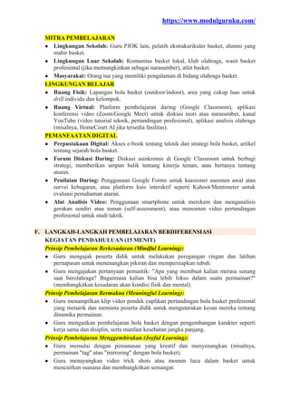 https://www.modulguruku.com/
MITRA PEMBELAJARAN
● Lingkungan Sekolah: Guru PJOK lain, pelatih ekstrakurikuler basket, alumni yang
mahir basket.
● Lingkungan Luar Sekolah: Komunitas basket lokal, klub olahraga, wasit basket
profesional (jika memungkinkan sebagai narasumber), atlet basket.
● Masyarakat: Orang tua yang memiliki pengalaman di bidang olahraga basket.
LINGKUNGAN BELAJAR
● Ruang Fisik: Lapangan bola basket (outdoor/indoor), area yang cukup luas untuk
drill individu dan kelompok.
● Ruang Virtual: Platform pembelajaran daring (Google Classroom), aplikasi
konferensi video (Zoom/Google Meet) untuk diskusi teori atau narasumber, kanal
YouTube (video tutorial teknik, pertandingan profesional), aplikasi analisis olahraga
(misalnya, HomeCourt AI jika tersedia fasilitas).
PEMANFAATAN DIGITAL
● Perpustakaan Digital: Akses e-book tentang teknik dan strategi bola basket, artikel
tentang sejarah bola basket.
● Forum Diskusi Daring: Diskusi asinkronus di Google Classroom untuk berbagi
strategi, memberikan umpan balik tentang kinerja teman, atau bertanya tentang
aturan.
● Penilaian Daring: Penggunaan Google Forms untuk kuesioner asesmen awal atau
survei kebugaran, atau platform kuis interaktif seperti Kahoot/Mentimeter untuk
evaluasi pemahaman aturan.
● Alat Analisis Video: Penggunaan smartphone untuk merekam dan menganalisis
gerakan sendiri atau teman (self-assessment), atau menonton video pertandingan
profesional untuk studi taktik.
F. LANGKAH-LANGKAH PEMBELAJARAN BERDIFERENSIASI
KEGIATAN PENDAHULUAN (15 MENIT)
Prinsip Pembelajaran Berkesadaran (Mindful Learning):
● Guru mengajak peserta didik untuk melakukan peregangan ringan dan latihan
pernapasan untuk menenangkan pikiran dan mempersiapkan tubuh.
● Guru mengajukan pertanyaan pemantik: "Apa yang membuat kalian merasa senang
saat berolahraga? Bagaimana kalian bisa lebih fokus dalam suatu permainan?"
(membangkitkan kesadaran akan kondisi fisik dan mental).
Prinsip Pembelajaran Bermakna (Meaningful Learning):
● Guru menampilkan klip video pendek cuplikan pertandingan bola basket profesional
yang menarik dan meminta peserta didik untuk mengutarakan kesan mereka tentang
dinamika permainan.
● Guru mengaitkan pembelajaran bola basket dengan pengembangan karakter seperti
kerja sama dan disiplin, serta manfaat kesehatan jangka panjang.
Prinsip Pembelajaran Menggembirakan (Joyful Learning):
● Guru memulai dengan pemanasan yang kreatif dan menyenangkan (misalnya,
permainan "tag" atau "mirroring" dengan bola basket).
● Guru menayangkan video trick shots atau momen lucu dalam basket untuk
mencairkan suasana dan membangkitkan semangat.
 