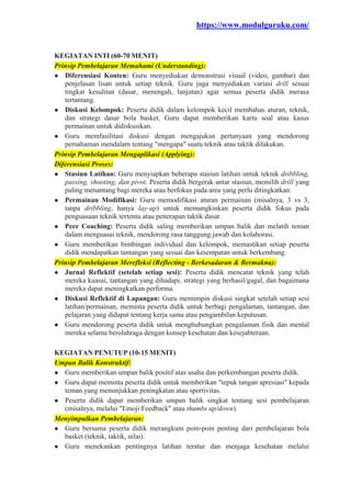https://www.modulguruku.com/
KEGIATAN INTI (60-70 MENIT)
Prinsip Pembelajaran Memahami (Understanding):
● Diferensiasi Konten: Guru menyediakan demonstrasi visual (video, gambar) dan
penjelasan lisan untuk setiap teknik. Guru juga menyediakan variasi drill sesuai
tingkat kesulitan (dasar, menengah, lanjutan) agar semua peserta didik merasa
tertantang.
● Diskusi Kelompok: Peserta didik dalam kelompok kecil membahas aturan, teknik,
dan strategi dasar bola basket. Guru dapat memberikan kartu soal atau kasus
permainan untuk didiskusikan.
● Guru memfasilitasi diskusi dengan mengajukan pertanyaan yang mendorong
pemahaman mendalam tentang "mengapa" suatu teknik atau taktik dilakukan.
Prinsip Pembelajaran Mengaplikasi (Applying):
Diferensiasi Proses:
● Stasiun Latihan: Guru menyiapkan beberapa stasiun latihan untuk teknik dribbling,
passing, shooting, dan pivot. Peserta didik bergerak antar stasiun, memilih drill yang
paling menantang bagi mereka atau berfokus pada area yang perlu ditingkatkan.
● Permainan Modifikasi: Guru memodifikasi aturan permainan (misalnya, 3 vs 3,
tanpa dribbling, hanya lay-up) untuk memungkinkan peserta didik fokus pada
penguasaan teknik tertentu atau penerapan taktik dasar.
● Peer Coaching: Peserta didik saling memberikan umpan balik dan melatih teman
dalam menguasai teknik, mendorong rasa tanggung jawab dan kolaborasi.
● Guru memberikan bimbingan individual dan kelompok, memastikan setiap peserta
didik mendapatkan tantangan yang sesuai dan kesempatan untuk berkembang.
Prinsip Pembelajaran Merefleksi (Reflecting - Berkesadaran & Bermakna):
● Jurnal Reflektif (setelah setiap sesi): Peserta didik mencatat teknik yang telah
mereka kuasai, tantangan yang dihadapi, strategi yang berhasil/gagal, dan bagaimana
mereka dapat meningkatkan performa.
● Diskusi Reflektif di Lapangan: Guru memimpin diskusi singkat setelah setiap sesi
latihan/permainan, meminta peserta didik untuk berbagi pengalaman, tantangan, dan
pelajaran yang didapat tentang kerja sama atau pengambilan keputusan.
● Guru mendorong peserta didik untuk menghubungkan pengalaman fisik dan mental
mereka selama berolahraga dengan konsep kesehatan dan kesejahteraan.
KEGIATAN PENUTUP (10-15 MENIT)
Umpan Balik Konstruktif:
● Guru memberikan umpan balik positif atas usaha dan perkembangan peserta didik.
● Guru dapat meminta peserta didik untuk memberikan "tepuk tangan apresiasi" kepada
teman yang menunjukkan peningkatan atau sportivitas.
● Peserta didik dapat memberikan umpan balik singkat tentang sesi pembelajaran
(misalnya, melalui "Emoji Feedback" atau thumbs up/down).
Menyimpulkan Pembelajaran:
● Guru bersama peserta didik merangkum poin-poin penting dari pembelajaran bola
basket (teknik, taktik, nilai).
● Guru menekankan pentingnya latihan teratur dan menjaga kesehatan melalui
 