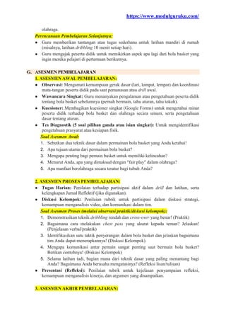 https://www.modulguruku.com/
olahraga.
Perencanaan Pembelajaran Selanjutnya:
● Guru memberikan tantangan atau tugas sederhana untuk latihan mandiri di rumah
(misalnya, latihan dribbling 10 menit setiap hari).
● Guru mengajak peserta didik untuk memikirkan aspek apa lagi dari bola basket yang
ingin mereka pelajari di pertemuan berikutnya.
G. ASESMEN PEMBELAJARAN
1. ASESMEN AWAL PEMBELAJARAN:
● Observasi: Mengamati kemampuan gerak dasar (lari, lompat, lempar) dan koordinasi
mata-tangan peserta didik pada saat pemanasan atau drill awal.
● Wawancara Singkat: Guru menanyakan pengalaman atau pengetahuan peserta didik
tentang bola basket sebelumnya (pernah bermain, tahu aturan, tahu tokoh).
● Kuesioner: Membagikan kuesioner singkat (Google Forms) untuk mengetahui minat
peserta didik terhadap bola basket dan olahraga secara umum, serta pengetahuan
dasar tentang aturan.
● Tes Diagnostik (5 soal pilihan ganda atau isian singkat): Untuk mengidentifikasi
pengetahuan prasyarat atau kesiapan fisik.
Soal Asesmen Awal:
1. Sebutkan dua teknik dasar dalam permainan bola basket yang Anda ketahui!
2. Apa tujuan utama dari permainan bola basket?
3. Mengapa penting bagi pemain basket untuk memiliki kelincahan?
4. Menurut Anda, apa yang dimaksud dengan "fair play" dalam olahraga?
5. Apa manfaat berolahraga secara teratur bagi tubuh Anda?
2. ASESMEN PROSES PEMBELAJARAN:
● Tugas Harian: Penilaian terhadap partisipasi aktif dalam drill dan latihan, serta
kelengkapan Jurnal Reflektif (jika digunakan).
● Diskusi Kelompok: Penilaian rubrik untuk partisipasi dalam diskusi strategi,
kemampuan menganalisis video, dan komunikasi dalam tim.
Soal Asesmen Proses (melalui observasi praktik/diskusi kelompok):
1. Demonstrasikan teknik dribbling rendah dan cross-over yang benar! (Praktik)
2. Bagaimana cara melakukan chest pass yang akurat kepada teman? Jelaskan!
(Penjelasan verbal/praktik)
3. Identifikasikan satu taktik penyerangan dalam bola basket dan jelaskan bagaimana
tim Anda dapat menerapkannya! (Diskusi Kelompok)
4. Mengapa komunikasi antar pemain sangat penting saat bermain bola basket?
Berikan contohnya! (Diskusi Kelompok)
5. Selama latihan tadi, bagian mana dari teknik dasar yang paling menantang bagi
Anda? Bagaimana Anda berusaha mengatasinya? (Refleksi lisan/tulisan)
● Presentasi (Refleksi): Penilaian rubrik untuk kejelasan penyampaian refleksi,
kemampuan menganalisis kinerja, dan argumen yang disampaikan.
3. ASESMEN AKHIR PEMBELAJARAN:
 