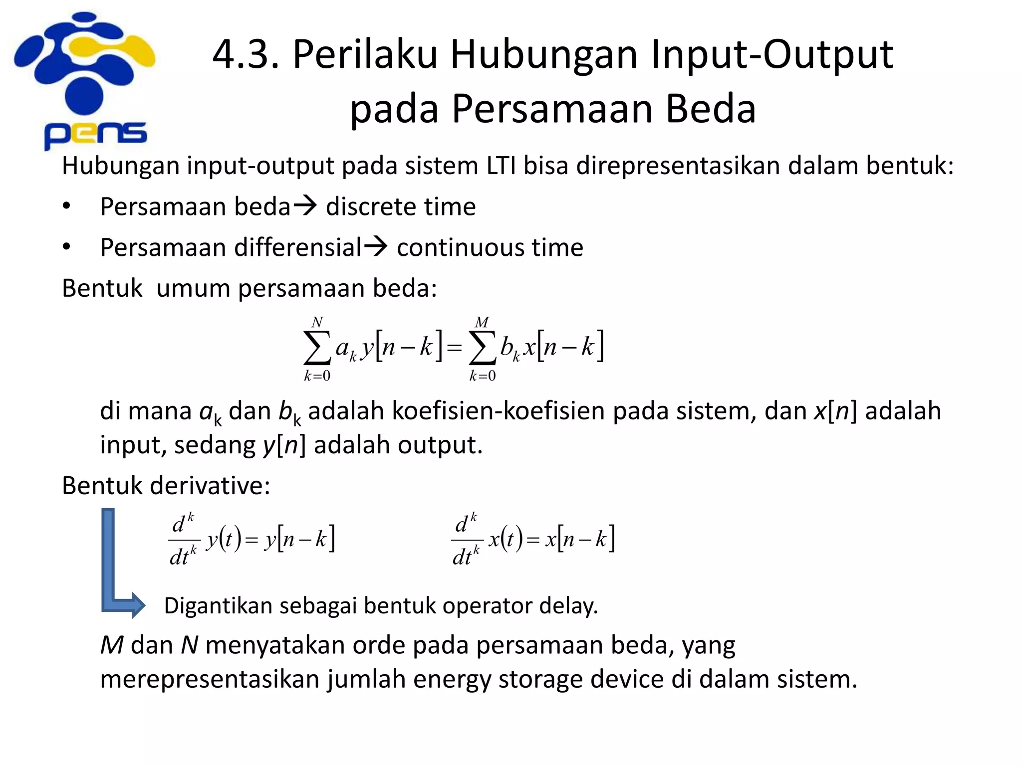 4.3. Perilaku Hubungan Input-Output
pada Persamaan Beda
Hubungan input-output pada sistem LTI bisa direpresentasikan dalam bentuk:
• Persamaan beda discrete time
• Persamaan differensial continuous time
Bentuk umum persamaan beda:
di mana ak dan bk adalah koefisien-koefisien pada sistem, dan x[n] adalah
input, sedang y[n] adalah output.
Bentuk derivative:
Digantikan sebagai bentuk operator delay.
M dan N menyatakan orde pada persamaan beda, yang
merepresentasikan jumlah energy storage device di dalam sistem.
    

M
k
k
N
k
k knxbknya
00
       knxtx
dt
d
knyty
dt
d
k
k
k
k

 