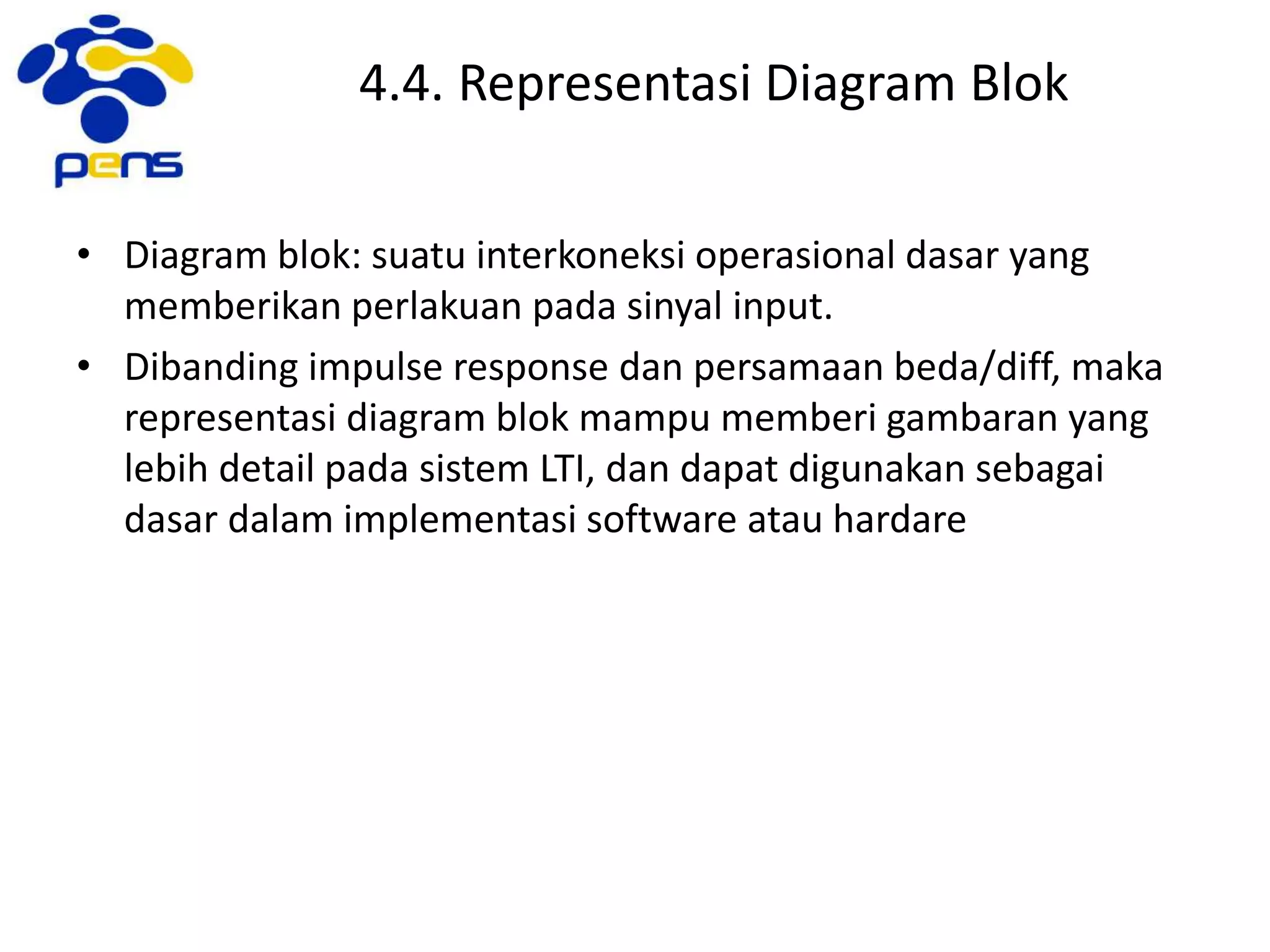 4.4. Representasi Diagram Blok
• Diagram blok: suatu interkoneksi operasional dasar yang
memberikan perlakuan pada sinyal input.
• Dibanding impulse response dan persamaan beda/diff, maka
representasi diagram blok mampu memberi gambaran yang
lebih detail pada sistem LTI, dan dapat digunakan sebagai
dasar dalam implementasi software atau hardare
 