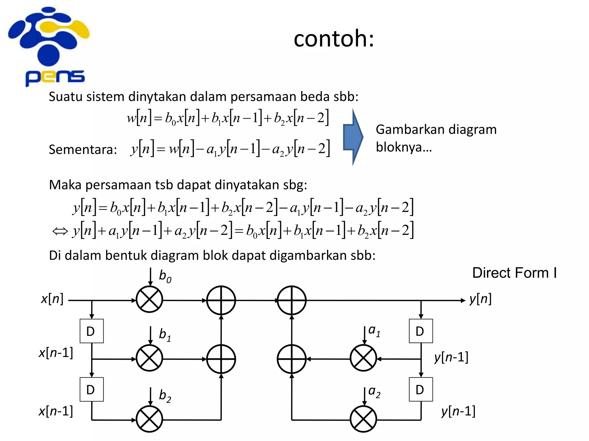 contoh:
Suatu sistem dinytakan dalam persamaan beda sbb:
Sementara:
Maka persamaan tsb dapat dinyatakan sbg:
Di dalam bentuk diagram blok dapat digambarkan sbb:
       21 210  nxbnxbnxbnw
Gambarkan diagram
bloknya…       21 21  nyanyanwny
           
           2121
2121
21021
21210


nxbnxbnxbnyanyany
nyanyanxbnxbnxbny
x[n]
x[n-1]
D
b0
x[n-1]
D
b1
b2
D
D
a1
a2
y[n]
y[n-1]
y[n-1]
Direct Form I
 