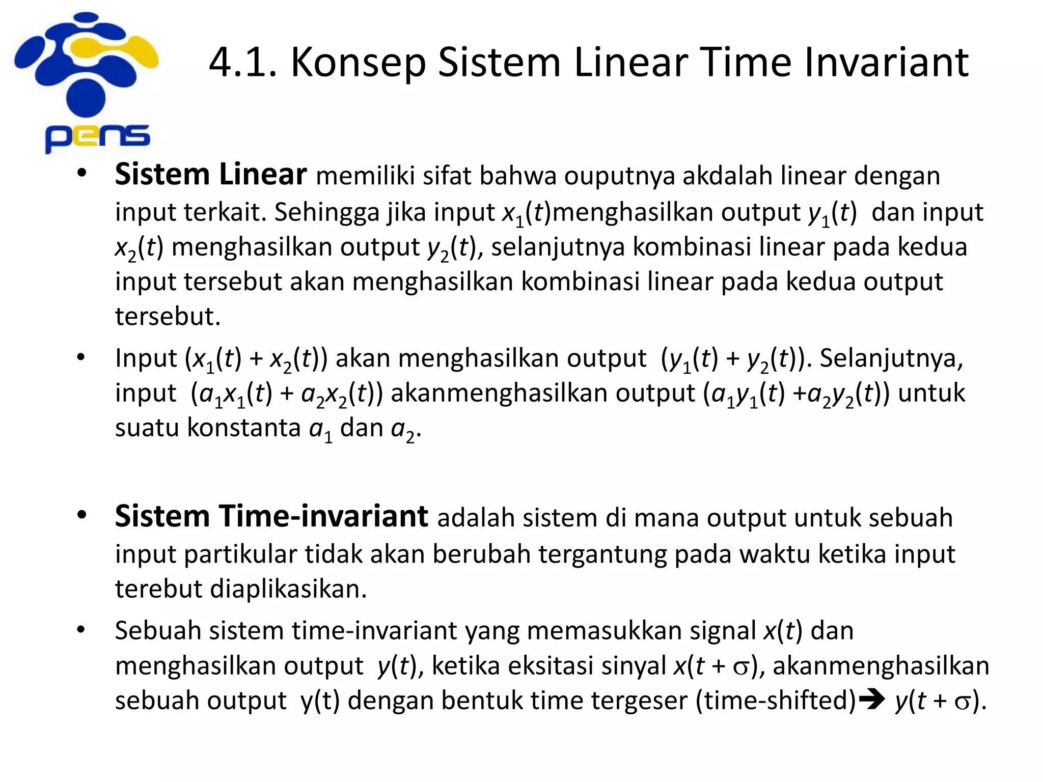 4.1. Konsep Sistem Linear Time Invariant
• Sistem Linear memiliki sifat bahwa ouputnya akdalah linear dengan
input terkait. Sehingga jika input x1(t)menghasilkan output y1(t) dan input
x2(t) menghasilkan output y2(t), selanjutnya kombinasi linear pada kedua
input tersebut akan menghasilkan kombinasi linear pada kedua output
tersebut.
• Input (x1(t) + x2(t)) akan menghasilkan output (y1(t) + y2(t)). Selanjutnya,
input (a1x1(t) + a2x2(t)) akanmenghasilkan output (a1y1(t) +a2y2(t)) untuk
suatu konstanta a1 dan a2.
• Sistem Time-invariant adalah sistem di mana output untuk sebuah
input partikular tidak akan berubah tergantung pada waktu ketika input
terebut diaplikasikan.
• Sebuah sistem time-invariant yang memasukkan signal x(t) dan
menghasilkan output y(t), ketika eksitasi sinyal x(t + s), akanmenghasilkan
sebuah output y(t) dengan bentuk time tergeser (time-shifted) y(t + s).
 