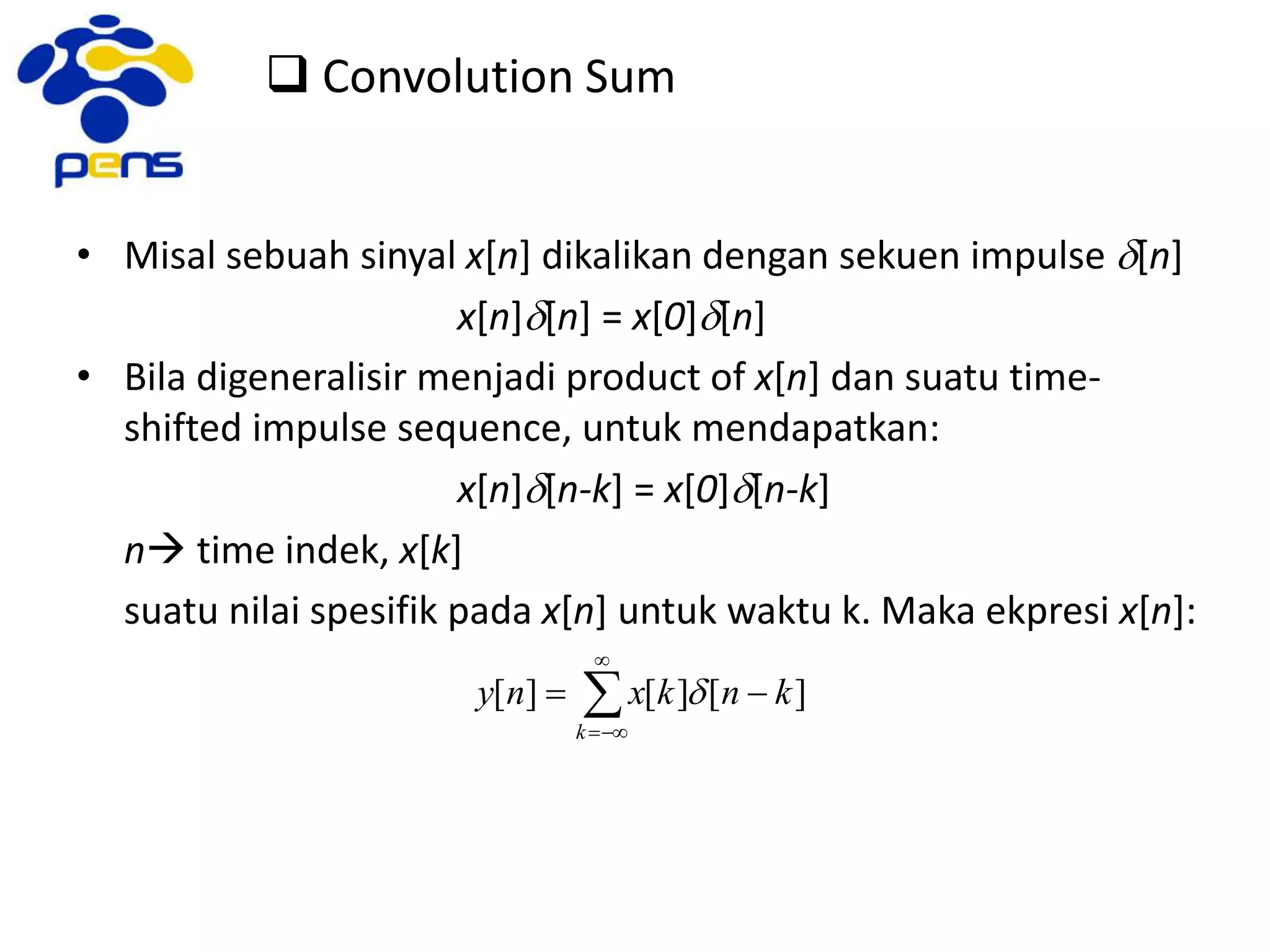  Convolution Sum
• Misal sebuah sinyal x[n] dikalikan dengan sekuen impulse d[n]
x[n]d[n] = x[0]d[n]
• Bila digeneralisir menjadi product of x[n] dan suatu time-
shifted impulse sequence, untuk mendapatkan:
x[n]d[n-k] = x[0]d[n-k]
n time indek, x[k]
suatu nilai spesifik pada x[n] untuk waktu k. Maka ekpresi x[n]:




k
knkxny ][][][ d
 