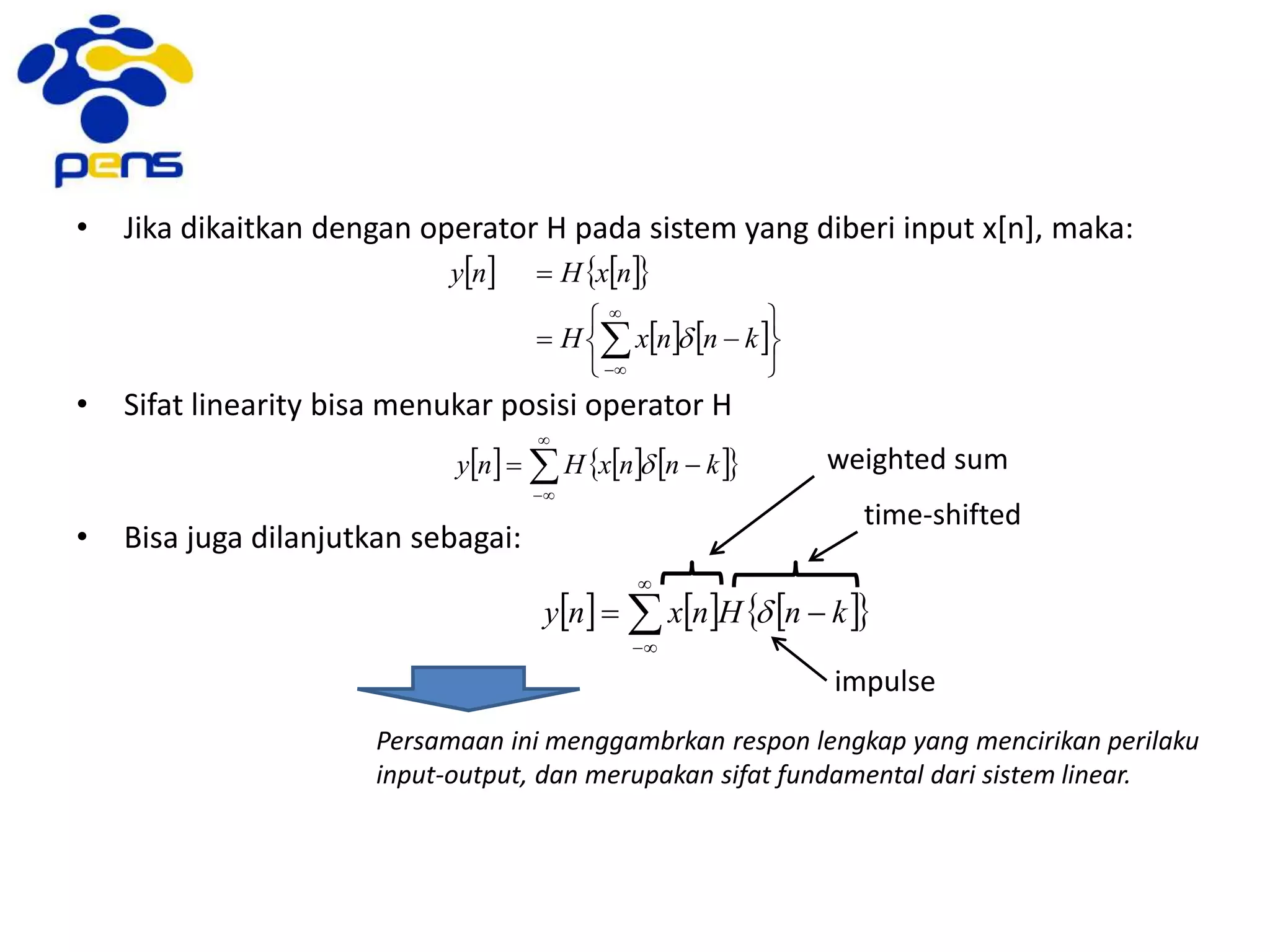 • Jika dikaitkan dengan operator H pada sistem yang diberi input x[n], maka:
• Sifat linearity bisa menukar posisi operator H
• Bisa juga dilanjutkan sebagai:
Persamaan ini menggambrkan respon lengkap yang mencirikan perilaku
input-output, dan merupakan sifat fundamental dari sistem linear.
    
   











knnxH
nxHny
d
      


 knnxHny d
      


 knHnxny d
time-shifted
weighted sum
impulse
 
