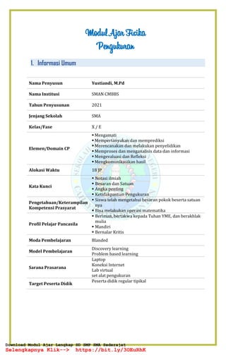 Modul Ajar Fisika
Pengukuran
1. Informasi Umum
Nama Penyusun Yustiandi, M.Pd
Nama Institusi SMAN CMBBS
Tahun Penyusunan 2021
Jenjang Sekolah SMA
Kelas/Fase X / E
Elemen/Domain CP
▪ Mengamati
▪ Mempertanyakan dan memprediksi
▪ Merencanakan dan melakukan penyelidikan
▪ Memproses dan menganalisis data dan informasi
▪ Mengevaluasi dan Refleksi
▪ Mengkomunikasikan hasil
Alokasi Waktu 18 JP
Kata Kunci
▪ Notasi ilmiah
▪ Besaran dan Satuan
▪ Angka penting
▪ Ketidakpastian Pengukuran
Pengetahuan/Keterampilan
Kompetensi Prasyarat
▪ Siswa telah mengetahui besaran pokok beserta satuan
nya
▪ Bisa melakukan operasi matematika
Profil Pelajar Pancasila
▪ Beriman, bertakwa kepada Tuhan YME, dan berakhlak
mulia
▪ Mandiri
▪ Bernalar Kritis
Moda Pembelajaran Blanded
Model Pembelajaran
Discovery learning
Problem based learning
Sarana Prasarana
Laptop
Koneksi Internet
Lab virtual
set alat pengukuran
Target Peserta Didik
Peserta didik regular tipikal
Download Modul Ajar Lengkap SD SMP SMA Sederajat
Selengkapnya Klik--> https://bit.ly/3OEuRhK
Download Modul Ajar Lengkap SD SMP SMA Sederajat
Selengkapnya Klik--> https://bit.ly/3OEuRhK
 