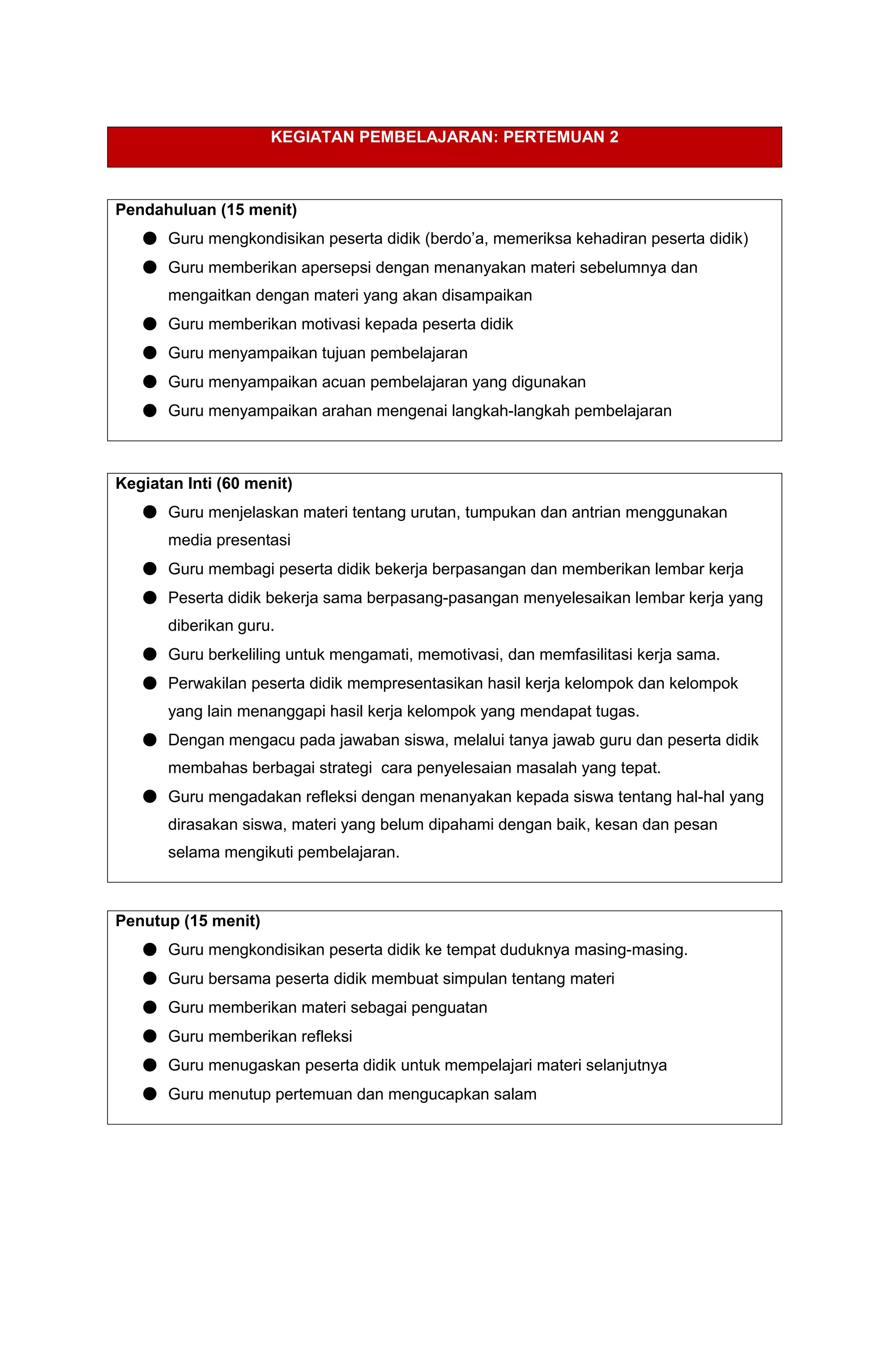 KEGIATAN PEMBELAJARAN: PERTEMUAN 2
Pendahuluan (15 menit)
● Guru mengkondisikan peserta didik (berdo’a, memeriksa kehadiran peserta didik)
● Guru memberikan apersepsi dengan menanyakan materi sebelumnya dan
mengaitkan dengan materi yang akan disampaikan
● Guru memberikan motivasi kepada peserta didik
● Guru menyampaikan tujuan pembelajaran
● Guru menyampaikan acuan pembelajaran yang digunakan
● Guru menyampaikan arahan mengenai langkah-langkah pembelajaran
Kegiatan Inti (60 menit)
● Guru menjelaskan materi tentang urutan, tumpukan dan antrian menggunakan
media presentasi
● Guru membagi peserta didik bekerja berpasangan dan memberikan lembar kerja
● Peserta didik bekerja sama berpasang-pasangan menyelesaikan lembar kerja yang
diberikan guru.
● Guru berkeliling untuk mengamati, memotivasi, dan memfasilitasi kerja sama.
● Perwakilan peserta didik mempresentasikan hasil kerja kelompok dan kelompok
yang lain menanggapi hasil kerja kelompok yang mendapat tugas.
● Dengan mengacu pada jawaban siswa, melalui tanya jawab guru dan peserta didik
membahas berbagai strategi cara penyelesaian masalah yang tepat.
● Guru mengadakan refleksi dengan menanyakan kepada siswa tentang hal-hal yang
dirasakan siswa, materi yang belum dipahami dengan baik, kesan dan pesan
selama mengikuti pembelajaran.
Penutup (15 menit)
● Guru mengkondisikan peserta didik ke tempat duduknya masing-masing.
● Guru bersama peserta didik membuat simpulan tentang materi
● Guru memberikan materi sebagai penguatan
● Guru memberikan refleksi
● Guru menugaskan peserta didik untuk mempelajari materi selanjutnya
● Guru menutup pertemuan dan mengucapkan salam
 