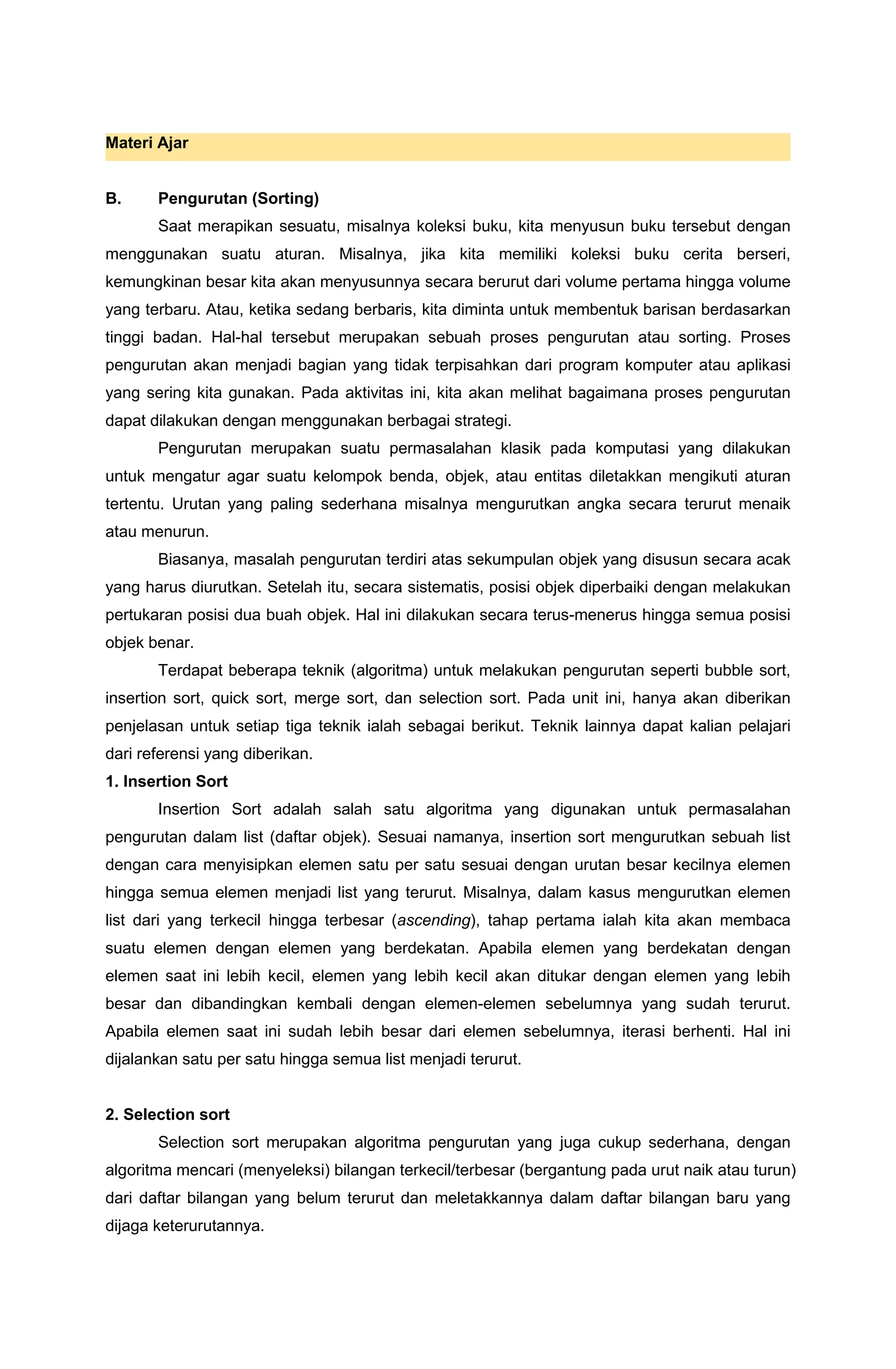 Materi Ajar
B. Pengurutan (Sorting)
Saat merapikan sesuatu, misalnya koleksi buku, kita menyusun buku tersebut dengan
menggunakan suatu aturan. Misalnya, jika kita memiliki koleksi buku cerita berseri,
kemungkinan besar kita akan menyusunnya secara berurut dari volume pertama hingga volume
yang terbaru. Atau, ketika sedang berbaris, kita diminta untuk membentuk barisan berdasarkan
tinggi badan. Hal-hal tersebut merupakan sebuah proses pengurutan atau sorting. Proses
pengurutan akan menjadi bagian yang tidak terpisahkan dari program komputer atau aplikasi
yang sering kita gunakan. Pada aktivitas ini, kita akan melihat bagaimana proses pengurutan
dapat dilakukan dengan menggunakan berbagai strategi.
Pengurutan merupakan suatu permasalahan klasik pada komputasi yang dilakukan
untuk mengatur agar suatu kelompok benda, objek, atau entitas diletakkan mengikuti aturan
tertentu. Urutan yang paling sederhana misalnya mengurutkan angka secara terurut menaik
atau menurun.
Biasanya, masalah pengurutan terdiri atas sekumpulan objek yang disusun secara acak
yang harus diurutkan. Setelah itu, secara sistematis, posisi objek diperbaiki dengan melakukan
pertukaran posisi dua buah objek. Hal ini dilakukan secara terus-menerus hingga semua posisi
objek benar.
Terdapat beberapa teknik (algoritma) untuk melakukan pengurutan seperti bubble sort,
insertion sort, quick sort, merge sort, dan selection sort. Pada unit ini, hanya akan diberikan
penjelasan untuk setiap tiga teknik ialah sebagai berikut. Teknik lainnya dapat kalian pelajari
dari referensi yang diberikan.
1. Insertion Sort
Insertion Sort adalah salah satu algoritma yang digunakan untuk permasalahan
pengurutan dalam list (daftar objek). Sesuai namanya, insertion sort mengurutkan sebuah list
dengan cara menyisipkan elemen satu per satu sesuai dengan urutan besar kecilnya elemen
hingga semua elemen menjadi list yang terurut. Misalnya, dalam kasus mengurutkan elemen
list dari yang terkecil hingga terbesar (ascending), tahap pertama ialah kita akan membaca
suatu elemen dengan elemen yang berdekatan. Apabila elemen yang berdekatan dengan
elemen saat ini lebih kecil, elemen yang lebih kecil akan ditukar dengan elemen yang lebih
besar dan dibandingkan kembali dengan elemen-elemen sebelumnya yang sudah terurut.
Apabila elemen saat ini sudah lebih besar dari elemen sebelumnya, iterasi berhenti. Hal ini
dijalankan satu per satu hingga semua list menjadi terurut.
2. Selection sort
Selection sort merupakan algoritma pengurutan yang juga cukup sederhana, dengan
algoritma mencari (menyeleksi) bilangan terkecil/terbesar (bergantung pada urut naik atau turun)
dari daftar bilangan yang belum terurut dan meletakkannya dalam daftar bilangan baru yang
dijaga keterurutannya.
 
