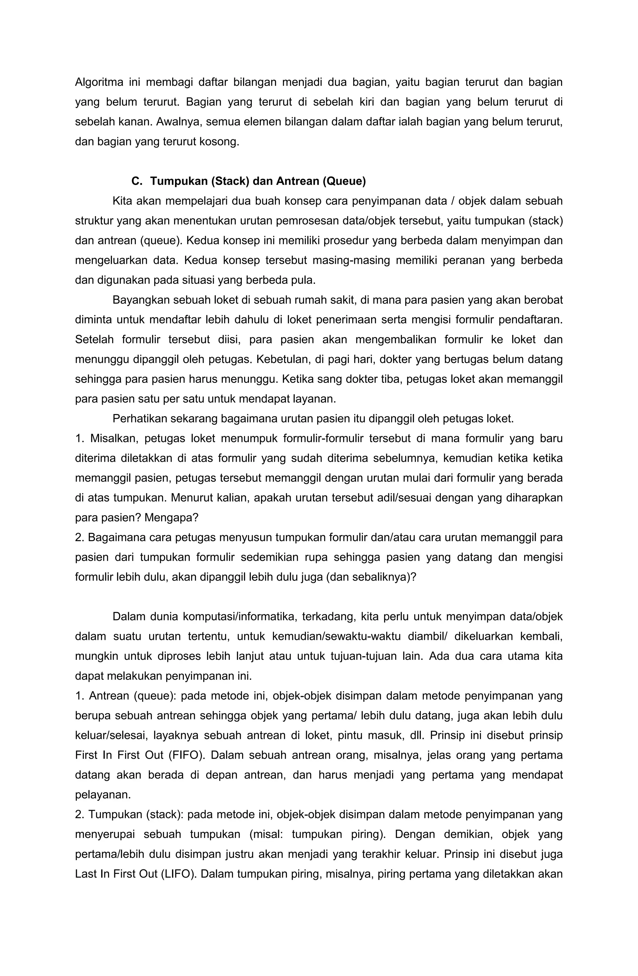 Algoritma ini membagi daftar bilangan menjadi dua bagian, yaitu bagian terurut dan bagian
yang belum terurut. Bagian yang terurut di sebelah kiri dan bagian yang belum terurut di
sebelah kanan. Awalnya, semua elemen bilangan dalam daftar ialah bagian yang belum terurut,
dan bagian yang terurut kosong.
C. Tumpukan (Stack) dan Antrean (Queue)
Kita akan mempelajari dua buah konsep cara penyimpanan data / objek dalam sebuah
struktur yang akan menentukan urutan pemrosesan data/objek tersebut, yaitu tumpukan (stack)
dan antrean (queue). Kedua konsep ini memiliki prosedur yang berbeda dalam menyimpan dan
mengeluarkan data. Kedua konsep tersebut masing-masing memiliki peranan yang berbeda
dan digunakan pada situasi yang berbeda pula.
Bayangkan sebuah loket di sebuah rumah sakit, di mana para pasien yang akan berobat
diminta untuk mendaftar lebih dahulu di loket penerimaan serta mengisi formulir pendaftaran.
Setelah formulir tersebut diisi, para pasien akan mengembalikan formulir ke loket dan
menunggu dipanggil oleh petugas. Kebetulan, di pagi hari, dokter yang bertugas belum datang
sehingga para pasien harus menunggu. Ketika sang dokter tiba, petugas loket akan memanggil
para pasien satu per satu untuk mendapat layanan.
Perhatikan sekarang bagaimana urutan pasien itu dipanggil oleh petugas loket.
1. Misalkan, petugas loket menumpuk formulir-formulir tersebut di mana formulir yang baru
diterima diletakkan di atas formulir yang sudah diterima sebelumnya, kemudian ketika ketika
memanggil pasien, petugas tersebut memanggil dengan urutan mulai dari formulir yang berada
di atas tumpukan. Menurut kalian, apakah urutan tersebut adil/sesuai dengan yang diharapkan
para pasien? Mengapa?
2. Bagaimana cara petugas menyusun tumpukan formulir dan/atau cara urutan memanggil para
pasien dari tumpukan formulir sedemikian rupa sehingga pasien yang datang dan mengisi
formulir lebih dulu, akan dipanggil lebih dulu juga (dan sebaliknya)?
Dalam dunia komputasi/informatika, terkadang, kita perlu untuk menyimpan data/objek
dalam suatu urutan tertentu, untuk kemudian/sewaktu-waktu diambil/ dikeluarkan kembali,
mungkin untuk diproses lebih lanjut atau untuk tujuan-tujuan lain. Ada dua cara utama kita
dapat melakukan penyimpanan ini.
1. Antrean (queue): pada metode ini, objek-objek disimpan dalam metode penyimpanan yang
berupa sebuah antrean sehingga objek yang pertama/ lebih dulu datang, juga akan lebih dulu
keluar/selesai, layaknya sebuah antrean di loket, pintu masuk, dll. Prinsip ini disebut prinsip
First In First Out (FIFO). Dalam sebuah antrean orang, misalnya, jelas orang yang pertama
datang akan berada di depan antrean, dan harus menjadi yang pertama yang mendapat
pelayanan.
2. Tumpukan (stack): pada metode ini, objek-objek disimpan dalam metode penyimpanan yang
menyerupai sebuah tumpukan (misal: tumpukan piring). Dengan demikian, objek yang
pertama/lebih dulu disimpan justru akan menjadi yang terakhir keluar. Prinsip ini disebut juga
Last In First Out (LIFO). Dalam tumpukan piring, misalnya, piring pertama yang diletakkan akan
 