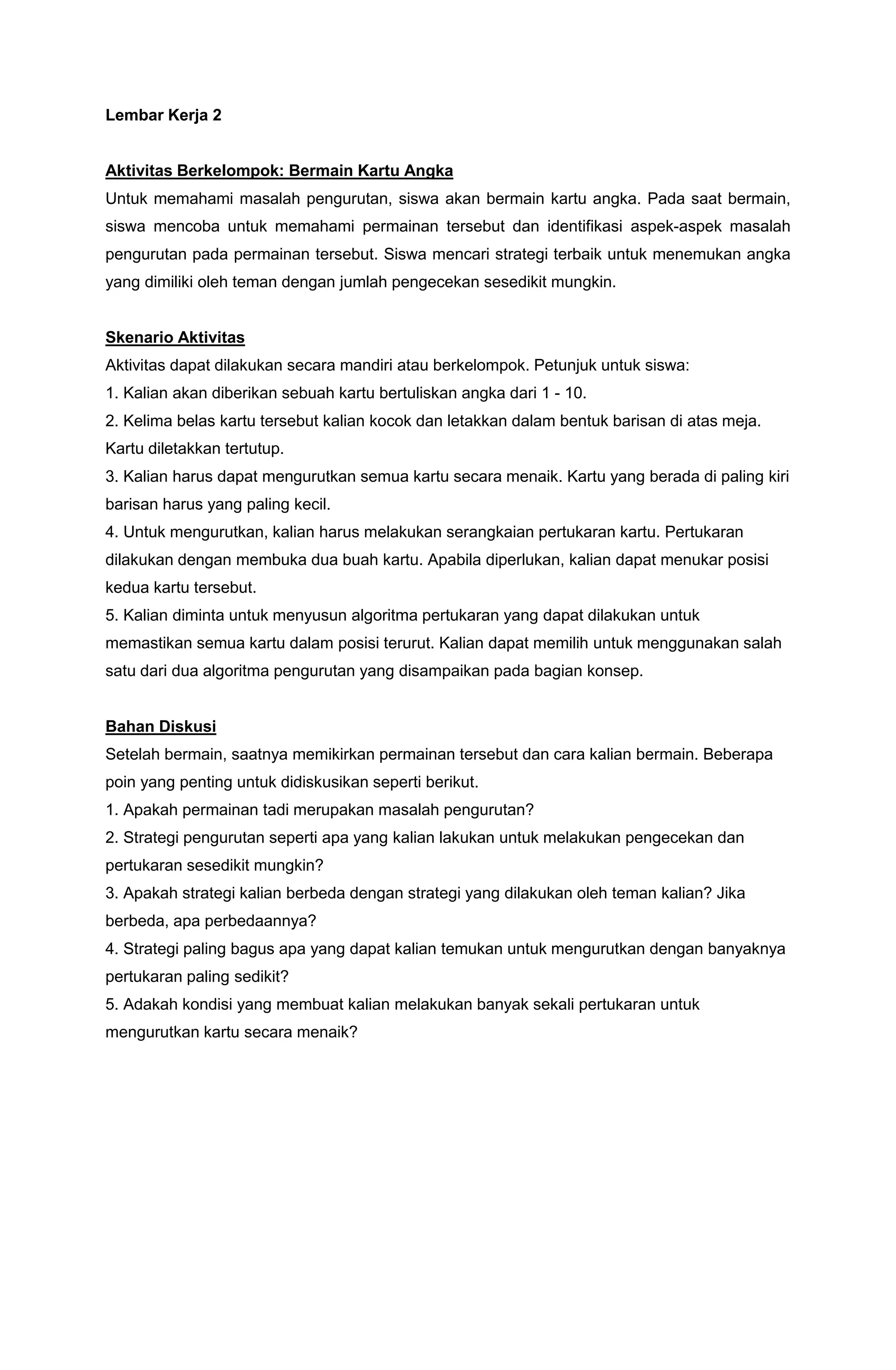 Lembar Kerja 2
Aktivitas Berkelompok: Bermain Kartu Angka
Untuk memahami masalah pengurutan, siswa akan bermain kartu angka. Pada saat bermain,
siswa mencoba untuk memahami permainan tersebut dan identifikasi aspek-aspek masalah
pengurutan pada permainan tersebut. Siswa mencari strategi terbaik untuk menemukan angka
yang dimiliki oleh teman dengan jumlah pengecekan sesedikit mungkin.
Skenario Aktivitas
Aktivitas dapat dilakukan secara mandiri atau berkelompok. Petunjuk untuk siswa:
1. Kalian akan diberikan sebuah kartu bertuliskan angka dari 1 - 10.
2. Kelima belas kartu tersebut kalian kocok dan letakkan dalam bentuk barisan di atas meja.
Kartu diletakkan tertutup.
3. Kalian harus dapat mengurutkan semua kartu secara menaik. Kartu yang berada di paling kiri
barisan harus yang paling kecil.
4. Untuk mengurutkan, kalian harus melakukan serangkaian pertukaran kartu. Pertukaran
dilakukan dengan membuka dua buah kartu. Apabila diperlukan, kalian dapat menukar posisi
kedua kartu tersebut.
5. Kalian diminta untuk menyusun algoritma pertukaran yang dapat dilakukan untuk
memastikan semua kartu dalam posisi terurut. Kalian dapat memilih untuk menggunakan salah
satu dari dua algoritma pengurutan yang disampaikan pada bagian konsep.
Bahan Diskusi
Setelah bermain, saatnya memikirkan permainan tersebut dan cara kalian bermain. Beberapa
poin yang penting untuk didiskusikan seperti berikut.
1. Apakah permainan tadi merupakan masalah pengurutan?
2. Strategi pengurutan seperti apa yang kalian lakukan untuk melakukan pengecekan dan
pertukaran sesedikit mungkin?
3. Apakah strategi kalian berbeda dengan strategi yang dilakukan oleh teman kalian? Jika
berbeda, apa perbedaannya?
4. Strategi paling bagus apa yang dapat kalian temukan untuk mengurutkan dengan banyaknya
pertukaran paling sedikit?
5. Adakah kondisi yang membuat kalian melakukan banyak sekali pertukaran untuk
mengurutkan kartu secara menaik?
 