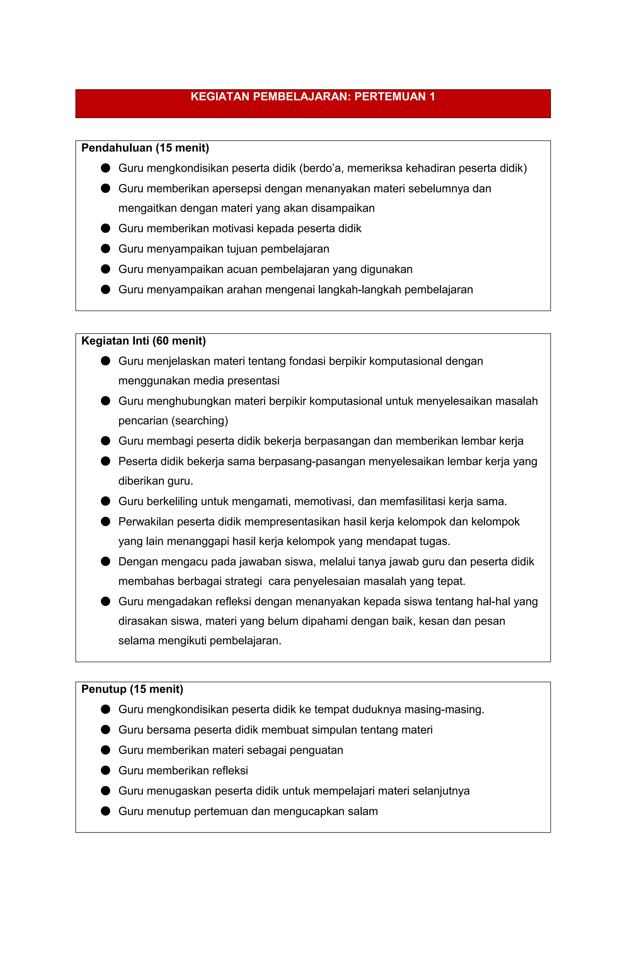 KEGIATAN PEMBELAJARAN: PERTEMUAN 1
Pendahuluan (15 menit)
● Guru mengkondisikan peserta didik (berdo’a, memeriksa kehadiran peserta didik)
● Guru memberikan apersepsi dengan menanyakan materi sebelumnya dan
mengaitkan dengan materi yang akan disampaikan
● Guru memberikan motivasi kepada peserta didik
● Guru menyampaikan tujuan pembelajaran
● Guru menyampaikan acuan pembelajaran yang digunakan
● Guru menyampaikan arahan mengenai langkah-langkah pembelajaran
Kegiatan Inti (60 menit)
● Guru menjelaskan materi tentang fondasi berpikir komputasional dengan
menggunakan media presentasi
● Guru menghubungkan materi berpikir komputasional untuk menyelesaikan masalah
pencarian (searching)
● Guru membagi peserta didik bekerja berpasangan dan memberikan lembar kerja
● Peserta didik bekerja sama berpasang-pasangan menyelesaikan lembar kerja yang
diberikan guru.
● Guru berkeliling untuk mengamati, memotivasi, dan memfasilitasi kerja sama.
● Perwakilan peserta didik mempresentasikan hasil kerja kelompok dan kelompok
yang lain menanggapi hasil kerja kelompok yang mendapat tugas.
● Dengan mengacu pada jawaban siswa, melalui tanya jawab guru dan peserta didik
membahas berbagai strategi cara penyelesaian masalah yang tepat.
● Guru mengadakan refleksi dengan menanyakan kepada siswa tentang hal-hal yang
dirasakan siswa, materi yang belum dipahami dengan baik, kesan dan pesan
selama mengikuti pembelajaran.
Penutup (15 menit)
● Guru mengkondisikan peserta didik ke tempat duduknya masing-masing.
● Guru bersama peserta didik membuat simpulan tentang materi
● Guru memberikan materi sebagai penguatan
● Guru memberikan refleksi
● Guru menugaskan peserta didik untuk mempelajari materi selanjutnya
● Guru menutup pertemuan dan mengucapkan salam
 