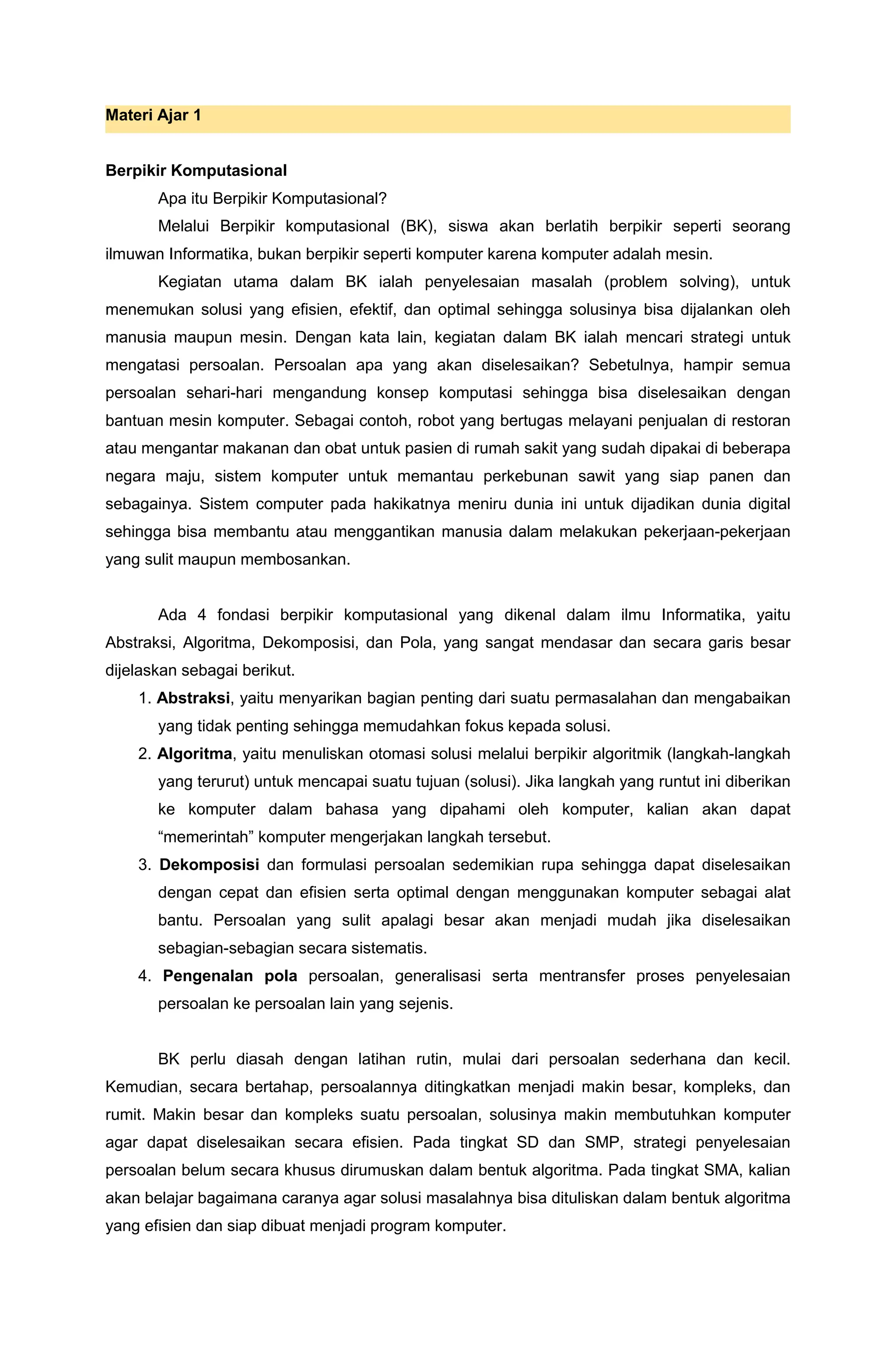 Materi Ajar 1
Berpikir Komputasional
Apa itu Berpikir Komputasional?
Melalui Berpikir komputasional (BK), siswa akan berlatih berpikir seperti seorang
ilmuwan Informatika, bukan berpikir seperti komputer karena komputer adalah mesin.
Kegiatan utama dalam BK ialah penyelesaian masalah (problem solving), untuk
menemukan solusi yang efisien, efektif, dan optimal sehingga solusinya bisa dijalankan oleh
manusia maupun mesin. Dengan kata lain, kegiatan dalam BK ialah mencari strategi untuk
mengatasi persoalan. Persoalan apa yang akan diselesaikan? Sebetulnya, hampir semua
persoalan sehari-hari mengandung konsep komputasi sehingga bisa diselesaikan dengan
bantuan mesin komputer. Sebagai contoh, robot yang bertugas melayani penjualan di restoran
atau mengantar makanan dan obat untuk pasien di rumah sakit yang sudah dipakai di beberapa
negara maju, sistem komputer untuk memantau perkebunan sawit yang siap panen dan
sebagainya. Sistem computer pada hakikatnya meniru dunia ini untuk dijadikan dunia digital
sehingga bisa membantu atau menggantikan manusia dalam melakukan pekerjaan-pekerjaan
yang sulit maupun membosankan.
Ada 4 fondasi berpikir komputasional yang dikenal dalam ilmu Informatika, yaitu
Abstraksi, Algoritma, Dekomposisi, dan Pola, yang sangat mendasar dan secara garis besar
dijelaskan sebagai berikut.
1. Abstraksi, yaitu menyarikan bagian penting dari suatu permasalahan dan mengabaikan
yang tidak penting sehingga memudahkan fokus kepada solusi.
2. Algoritma, yaitu menuliskan otomasi solusi melalui berpikir algoritmik (langkah-langkah
yang terurut) untuk mencapai suatu tujuan (solusi). Jika langkah yang runtut ini diberikan
ke komputer dalam bahasa yang dipahami oleh komputer, kalian akan dapat
“memerintah” komputer mengerjakan langkah tersebut.
3. Dekomposisi dan formulasi persoalan sedemikian rupa sehingga dapat diselesaikan
dengan cepat dan efisien serta optimal dengan menggunakan komputer sebagai alat
bantu. Persoalan yang sulit apalagi besar akan menjadi mudah jika diselesaikan
sebagian-sebagian secara sistematis.
4. Pengenalan pola persoalan, generalisasi serta mentransfer proses penyelesaian
persoalan ke persoalan lain yang sejenis.
BK perlu diasah dengan latihan rutin, mulai dari persoalan sederhana dan kecil.
Kemudian, secara bertahap, persoalannya ditingkatkan menjadi makin besar, kompleks, dan
rumit. Makin besar dan kompleks suatu persoalan, solusinya makin membutuhkan komputer
agar dapat diselesaikan secara efisien. Pada tingkat SD dan SMP, strategi penyelesaian
persoalan belum secara khusus dirumuskan dalam bentuk algoritma. Pada tingkat SMA, kalian
akan belajar bagaimana caranya agar solusi masalahnya bisa dituliskan dalam bentuk algoritma
yang efisien dan siap dibuat menjadi program komputer.
 