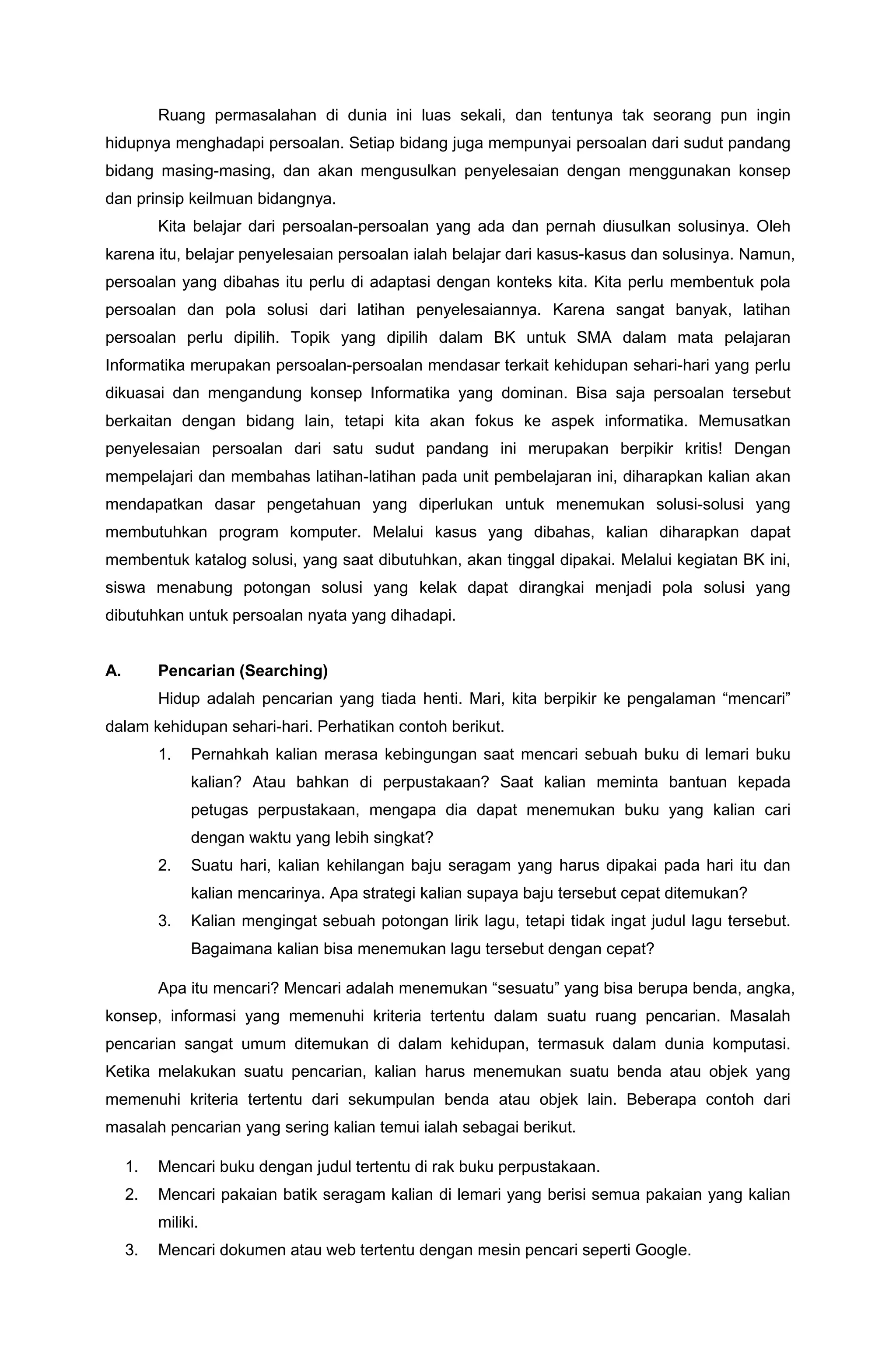 Ruang permasalahan di dunia ini luas sekali, dan tentunya tak seorang pun ingin
hidupnya menghadapi persoalan. Setiap bidang juga mempunyai persoalan dari sudut pandang
bidang masing-masing, dan akan mengusulkan penyelesaian dengan menggunakan konsep
dan prinsip keilmuan bidangnya.
Kita belajar dari persoalan-persoalan yang ada dan pernah diusulkan solusinya. Oleh
karena itu, belajar penyelesaian persoalan ialah belajar dari kasus-kasus dan solusinya. Namun,
persoalan yang dibahas itu perlu di adaptasi dengan konteks kita. Kita perlu membentuk pola
persoalan dan pola solusi dari latihan penyelesaiannya. Karena sangat banyak, latihan
persoalan perlu dipilih. Topik yang dipilih dalam BK untuk SMA dalam mata pelajaran
Informatika merupakan persoalan-persoalan mendasar terkait kehidupan sehari-hari yang perlu
dikuasai dan mengandung konsep Informatika yang dominan. Bisa saja persoalan tersebut
berkaitan dengan bidang lain, tetapi kita akan fokus ke aspek informatika. Memusatkan
penyelesaian persoalan dari satu sudut pandang ini merupakan berpikir kritis! Dengan
mempelajari dan membahas latihan-latihan pada unit pembelajaran ini, diharapkan kalian akan
mendapatkan dasar pengetahuan yang diperlukan untuk menemukan solusi-solusi yang
membutuhkan program komputer. Melalui kasus yang dibahas, kalian diharapkan dapat
membentuk katalog solusi, yang saat dibutuhkan, akan tinggal dipakai. Melalui kegiatan BK ini,
siswa menabung potongan solusi yang kelak dapat dirangkai menjadi pola solusi yang
dibutuhkan untuk persoalan nyata yang dihadapi.
A. Pencarian (Searching)
Hidup adalah pencarian yang tiada henti. Mari, kita berpikir ke pengalaman “mencari”
dalam kehidupan sehari-hari. Perhatikan contoh berikut.
1. Pernahkah kalian merasa kebingungan saat mencari sebuah buku di lemari buku
kalian? Atau bahkan di perpustakaan? Saat kalian meminta bantuan kepada
petugas perpustakaan, mengapa dia dapat menemukan buku yang kalian cari
dengan waktu yang lebih singkat?
2. Suatu hari, kalian kehilangan baju seragam yang harus dipakai pada hari itu dan
kalian mencarinya. Apa strategi kalian supaya baju tersebut cepat ditemukan?
3. Kalian mengingat sebuah potongan lirik lagu, tetapi tidak ingat judul lagu tersebut.
Bagaimana kalian bisa menemukan lagu tersebut dengan cepat?
Apa itu mencari? Mencari adalah menemukan “sesuatu” yang bisa berupa benda, angka,
konsep, informasi yang memenuhi kriteria tertentu dalam suatu ruang pencarian. Masalah
pencarian sangat umum ditemukan di dalam kehidupan, termasuk dalam dunia komputasi.
Ketika melakukan suatu pencarian, kalian harus menemukan suatu benda atau objek yang
memenuhi kriteria tertentu dari sekumpulan benda atau objek lain. Beberapa contoh dari
masalah pencarian yang sering kalian temui ialah sebagai berikut.
1. Mencari buku dengan judul tertentu di rak buku perpustakaan.
2. Mencari pakaian batik seragam kalian di lemari yang berisi semua pakaian yang kalian
miliki.
3. Mencari dokumen atau web tertentu dengan mesin pencari seperti Google.
 