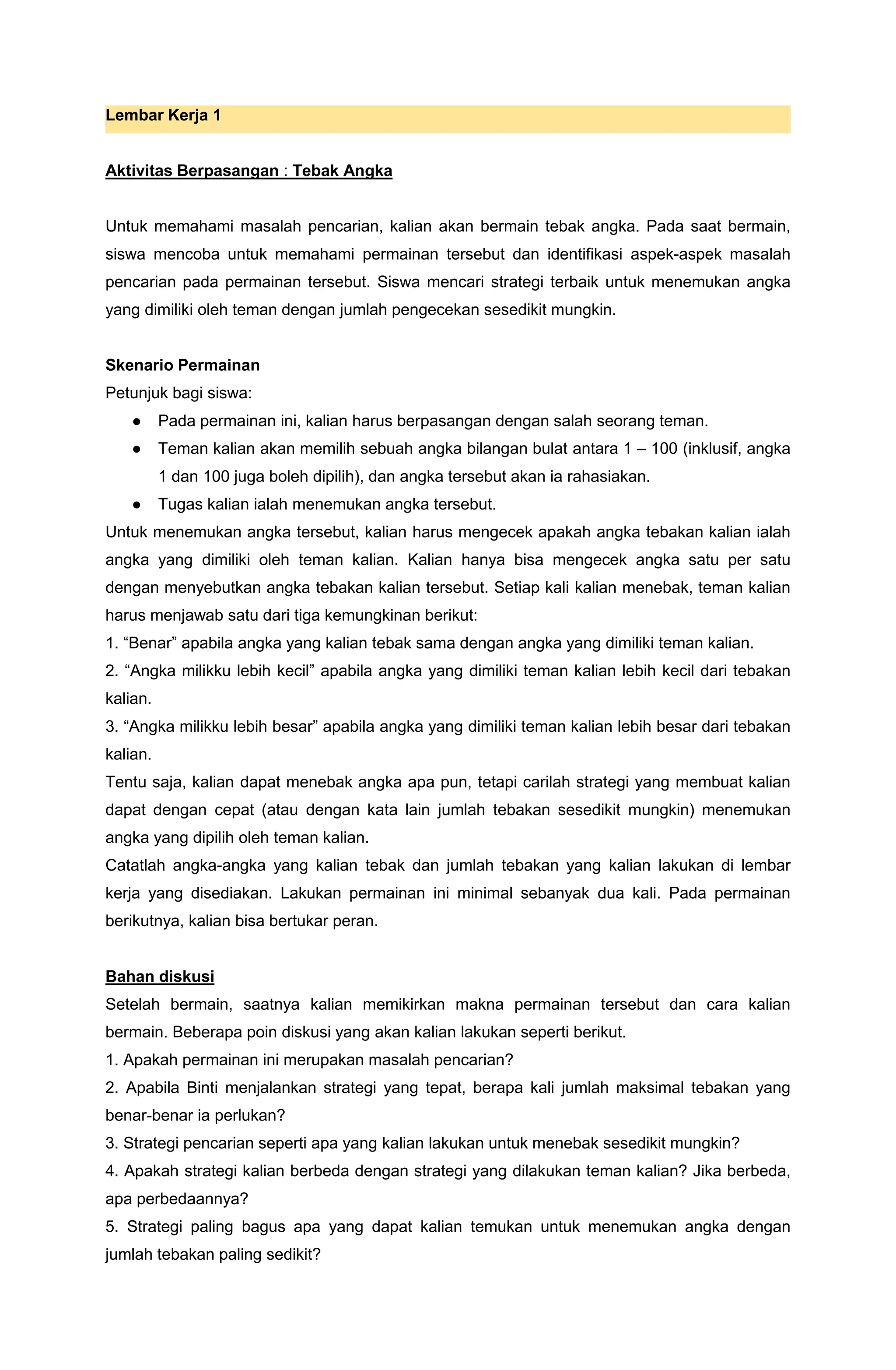 Lembar Kerja 1
Aktivitas Berpasangan : Tebak Angka
Untuk memahami masalah pencarian, kalian akan bermain tebak angka. Pada saat bermain,
siswa mencoba untuk memahami permainan tersebut dan identifikasi aspek-aspek masalah
pencarian pada permainan tersebut. Siswa mencari strategi terbaik untuk menemukan angka
yang dimiliki oleh teman dengan jumlah pengecekan sesedikit mungkin.
Skenario Permainan
Petunjuk bagi siswa:
● Pada permainan ini, kalian harus berpasangan dengan salah seorang teman.
● Teman kalian akan memilih sebuah angka bilangan bulat antara 1 – 100 (inklusif, angka
1 dan 100 juga boleh dipilih), dan angka tersebut akan ia rahasiakan.
● Tugas kalian ialah menemukan angka tersebut.
Untuk menemukan angka tersebut, kalian harus mengecek apakah angka tebakan kalian ialah
angka yang dimiliki oleh teman kalian. Kalian hanya bisa mengecek angka satu per satu
dengan menyebutkan angka tebakan kalian tersebut. Setiap kali kalian menebak, teman kalian
harus menjawab satu dari tiga kemungkinan berikut:
1. “Benar” apabila angka yang kalian tebak sama dengan angka yang dimiliki teman kalian.
2. “Angka milikku lebih kecil” apabila angka yang dimiliki teman kalian lebih kecil dari tebakan
kalian.
3. “Angka milikku lebih besar” apabila angka yang dimiliki teman kalian lebih besar dari tebakan
kalian.
Tentu saja, kalian dapat menebak angka apa pun, tetapi carilah strategi yang membuat kalian
dapat dengan cepat (atau dengan kata lain jumlah tebakan sesedikit mungkin) menemukan
angka yang dipilih oleh teman kalian.
Catatlah angka-angka yang kalian tebak dan jumlah tebakan yang kalian lakukan di lembar
kerja yang disediakan. Lakukan permainan ini minimal sebanyak dua kali. Pada permainan
berikutnya, kalian bisa bertukar peran.
Bahan diskusi
Setelah bermain, saatnya kalian memikirkan makna permainan tersebut dan cara kalian
bermain. Beberapa poin diskusi yang akan kalian lakukan seperti berikut.
1. Apakah permainan ini merupakan masalah pencarian?
2. Apabila Binti menjalankan strategi yang tepat, berapa kali jumlah maksimal tebakan yang
benar-benar ia perlukan?
3. Strategi pencarian seperti apa yang kalian lakukan untuk menebak sesedikit mungkin?
4. Apakah strategi kalian berbeda dengan strategi yang dilakukan teman kalian? Jika berbeda,
apa perbedaannya?
5. Strategi paling bagus apa yang dapat kalian temukan untuk menemukan angka dengan
jumlah tebakan paling sedikit?
 