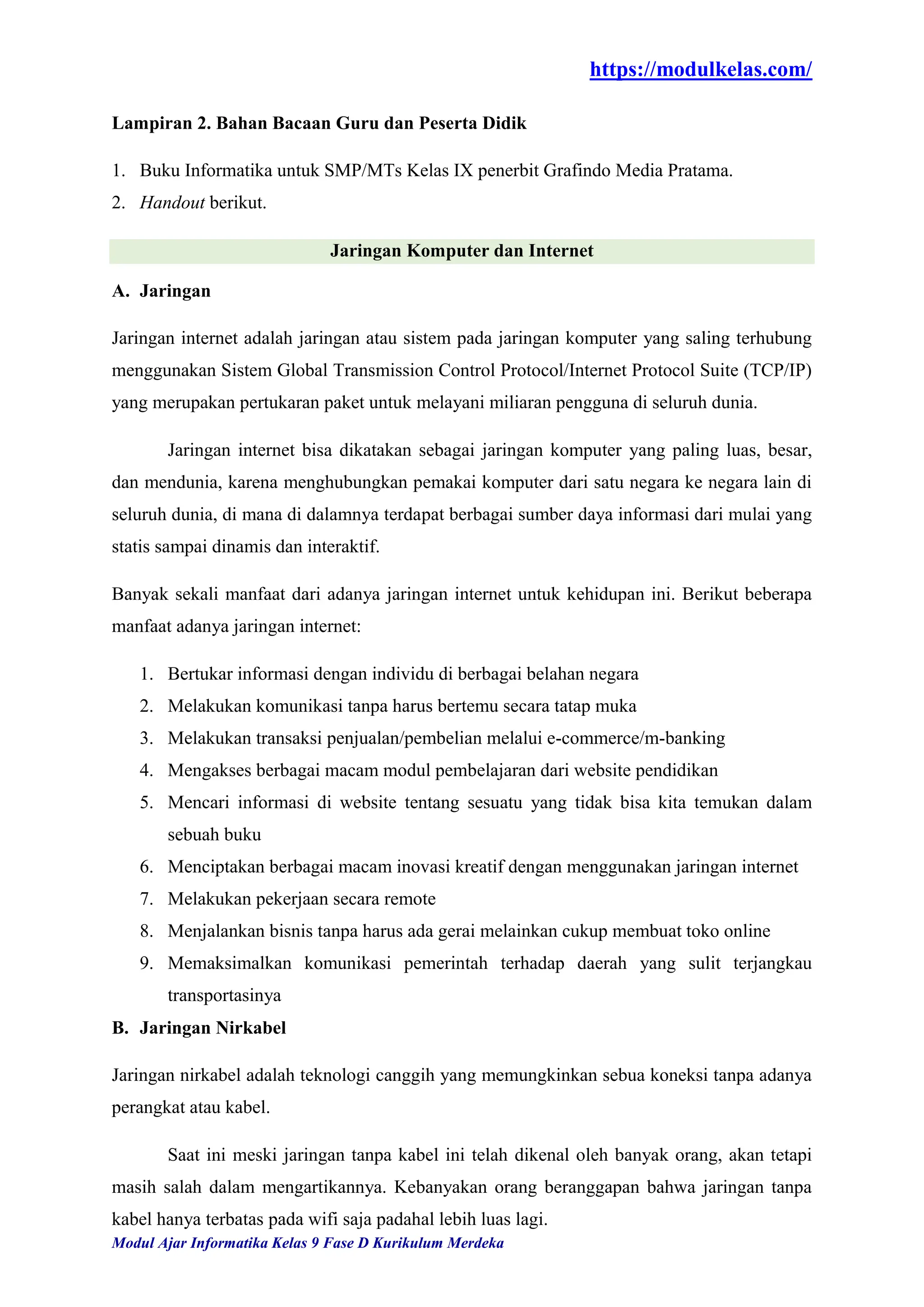 https://modulkelas.com/
Modul Ajar Informatika Kelas 9 Fase D Kurikulum Merdeka
Lampiran 2. Bahan Bacaan Guru dan Peserta Didik
1. Buku Informatika untuk SMP/MTs Kelas IX penerbit Grafindo Media Pratama.
2. Handout berikut.
Jaringan Komputer dan Internet
A. Jaringan
Jaringan internet adalah jaringan atau sistem pada jaringan komputer yang saling terhubung
menggunakan Sistem Global Transmission Control Protocol/Internet Protocol Suite (TCP/IP)
yang merupakan pertukaran paket untuk melayani miliaran pengguna di seluruh dunia.
Jaringan internet bisa dikatakan sebagai jaringan komputer yang paling luas, besar,
dan mendunia, karena menghubungkan pemakai komputer dari satu negara ke negara lain di
seluruh dunia, di mana di dalamnya terdapat berbagai sumber daya informasi dari mulai yang
statis sampai dinamis dan interaktif.
Banyak sekali manfaat dari adanya jaringan internet untuk kehidupan ini. Berikut beberapa
manfaat adanya jaringan internet:
1. Bertukar informasi dengan individu di berbagai belahan negara
2. Melakukan komunikasi tanpa harus bertemu secara tatap muka
3. Melakukan transaksi penjualan/pembelian melalui e-commerce/m-banking
4. Mengakses berbagai macam modul pembelajaran dari website pendidikan
5. Mencari informasi di website tentang sesuatu yang tidak bisa kita temukan dalam
sebuah buku
6. Menciptakan berbagai macam inovasi kreatif dengan menggunakan jaringan internet
7. Melakukan pekerjaan secara remote
8. Menjalankan bisnis tanpa harus ada gerai melainkan cukup membuat toko online
9. Memaksimalkan komunikasi pemerintah terhadap daerah yang sulit terjangkau
transportasinya
B. Jaringan Nirkabel
Jaringan nirkabel adalah teknologi canggih yang memungkinkan sebua koneksi tanpa adanya
perangkat atau kabel.
Saat ini meski jaringan tanpa kabel ini telah dikenal oleh banyak orang, akan tetapi
masih salah dalam mengartikannya. Kebanyakan orang beranggapan bahwa jaringan tanpa
kabel hanya terbatas pada wifi saja padahal lebih luas lagi.
 