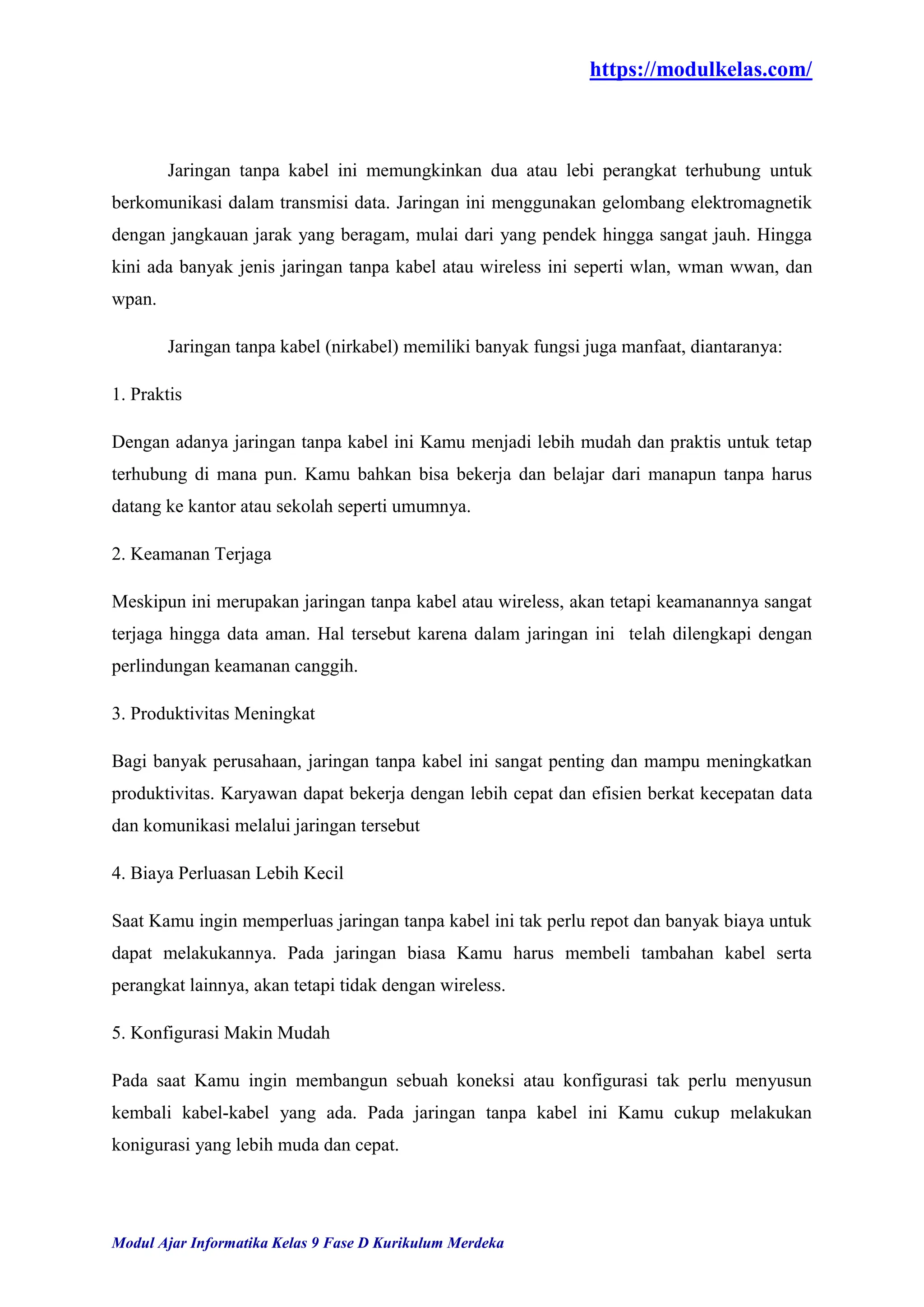 https://modulkelas.com/
Modul Ajar Informatika Kelas 9 Fase D Kurikulum Merdeka
Jaringan tanpa kabel ini memungkinkan dua atau lebi perangkat terhubung untuk
berkomunikasi dalam transmisi data. Jaringan ini menggunakan gelombang elektromagnetik
dengan jangkauan jarak yang beragam, mulai dari yang pendek hingga sangat jauh. Hingga
kini ada banyak jenis jaringan tanpa kabel atau wireless ini seperti wlan, wman wwan, dan
wpan.
Jaringan tanpa kabel (nirkabel) memiliki banyak fungsi juga manfaat, diantaranya:
1. Praktis
Dengan adanya jaringan tanpa kabel ini Kamu menjadi lebih mudah dan praktis untuk tetap
terhubung di mana pun. Kamu bahkan bisa bekerja dan belajar dari manapun tanpa harus
datang ke kantor atau sekolah seperti umumnya.
2. Keamanan Terjaga
Meskipun ini merupakan jaringan tanpa kabel atau wireless, akan tetapi keamanannya sangat
terjaga hingga data aman. Hal tersebut karena dalam jaringan ini telah dilengkapi dengan
perlindungan keamanan canggih.
3. Produktivitas Meningkat
Bagi banyak perusahaan, jaringan tanpa kabel ini sangat penting dan mampu meningkatkan
produktivitas. Karyawan dapat bekerja dengan lebih cepat dan efisien berkat kecepatan data
dan komunikasi melalui jaringan tersebut
4. Biaya Perluasan Lebih Kecil
Saat Kamu ingin memperluas jaringan tanpa kabel ini tak perlu repot dan banyak biaya untuk
dapat melakukannya. Pada jaringan biasa Kamu harus membeli tambahan kabel serta
perangkat lainnya, akan tetapi tidak dengan wireless.
5. Konfigurasi Makin Mudah
Pada saat Kamu ingin membangun sebuah koneksi atau konfigurasi tak perlu menyusun
kembali kabel-kabel yang ada. Pada jaringan tanpa kabel ini Kamu cukup melakukan
konigurasi yang lebih muda dan cepat.
 